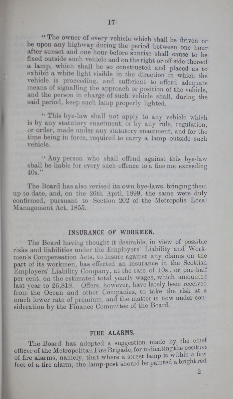 17 The owner of every vehicle which shall be driven or be upon any highway during the period between one hour after sunset and one hour before sunrise shall cause to be fixed outside such vehicle and on the right or offside thereof a lamp, which shall be so constructed and placed as to exhibit a white light visible in the direction in which the vehicle is proceeding, and sufficient to afford adequate means of signalling the approach or position of the vehicle, and the person in charge of such vehicle shall, during the said period, keep such lamp properly lighted. This bye-law shall not apply to any vehicle which is by any statutory enactment, or by any rule, regulation, or order, made under any statutory enactment, and for the time being in force, required to carry a lamp outside such vehicle. Any person who shall offend against tbis bye-law shall be liable for every such offence to a fine not exceeding 408. The Board has also revised its own bye-laws, bringing them up to date, and, on the 20th April, 1899, the same were duly confirmed, pursuant to Section 202 of the Metropolis Local Management Act. 1855. INSURANCE OF WORKMEN. The Board having thought it desirable, in view of possible risks and liabilities under the Employers Liability and Work men's Compensation Acts, to insure against any claims on the part of its workmen, has effected an insurance in the Scottish Employers' Liability Company, at the rate of 10s , or one-half per cent, on the estimated total yearly wages, which amounted last year to £6,818. Offers, however, have lately been received from the Ocean and other Companies, to take the risk at a much lower rate of premium, and the matter is now under con sideration by the Finance Committee of the Board. FIRE ALARMS. The Board has adopted a suggestion made by the chief officer of the Metropolitan Fire Brigade, for indicating the position of fire alarms, namely, that where a street lamp is witin a few feet of a fire alarm, the lamp-post should be painted a bright red 2