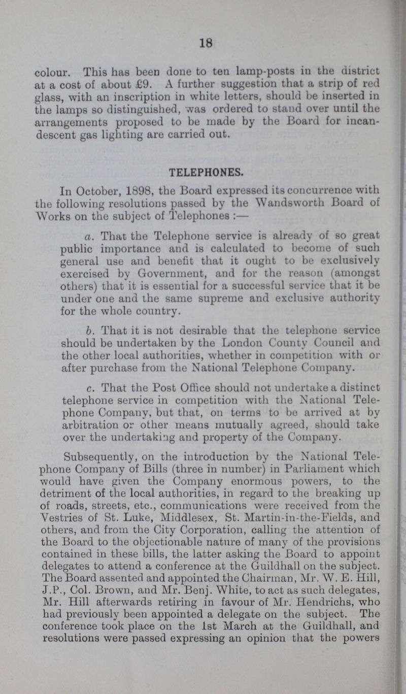 18 colour. This has been done to ten lamp-posts in the district at a cost of about £9. A further suggestion that a strip of red glass, with an inscription in white letters, should be inserted in the lamps so distinguished, was ordered to stand over until the arrangements proposed to be made by the Board for incan descent gas lighting are carried out. TELEPHONES. In October, 1898, the Board expressed its concurrence with the following resolutions passed by the Wandsworth Board of Works on the subject of Telephones:— a. That the Telephone service is already of so great public importance and is calculated to become of such general use and benefit that it ought to be exclusively exercised by Government, and for the reason (amongst others) that it is essential for a successful service that it be under one and the same supreme and exclusive authority for the whole country. b. That it is not desirable that the telephone service should be undertaken by the London County Council and the other local authorities, whether in competition with or after purchase from the National Telephone Company. c. That the Post Office should not undertake a distinct telephone service in competition with the National Tele phone Company, but that, on terms to be arrived at by arbitration or other means mutually agreed, should take over the undertaking and property of the Company. Subsequently, on the introduction by the National Tele phone Company of Bills (three in number) in Parliament which would have given the Company enormous powers, to the detriment of the local authorities, in regard to the breaking up of roads, streets, etc., communications were received from the Vestries of St. Luke, Middlesex, St. Martin-in-the-Fields, and others, and from the City Corporation, calling the attention of the Board to the objectionable nature of many of the provisions contained in these bills, the latter asking the Board to appoint delegates to attend a conference at the Guildhall on the subject. The Board assented and appointed the Chairman, Mr. W. E. Hill, J.P., Col. Brown, and Mr. Benj. White, to act as such delegates, Mr. Hill afterwards retiring in favour of Mr. Hendrichs, who had previously been appointed a delegate on the subject. The conference took place on the 1st March at the Guildhall, and resolutions were passed expressing an opinion that the powers