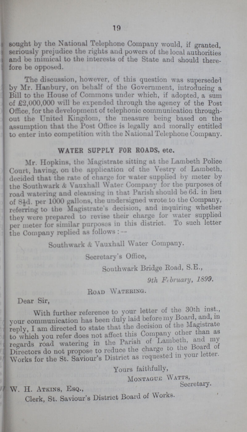 19 sought by the National Telephone Company would, if granted seriously prejudice the rights and powers of the local authorities and be inimical to the interests of the State and should there fore be opposed. The discussion, however, of this question was superseded by Mr. Hanbury, on behalf of the Government, introducing a Bill to the House of Commons under which, if adopted, a sum of £2,000,000 will be expended through the agency of the Post Office, for the development of telephonic communication through out the United Kingdom, the measure being based on the assumption that the Post Office is legally and morally entitled to enter into competition with the National Telephone Company. WATER SUPPLY FOR ROADS, etc. Mr. Hopkins, the Magistrate sitting at the Lambeth Police Court, having, on the application of the Vestry of Lambeth, decided that the rate of charge for water supplied by meter by the Southwark & Vauxhall Water Company for the purposes of road watering and cleansing in that Parish should be 6d. in lieu of 8½d. per 1000 gallons, the undersigned wrote to the Company, referring to the Magistrate's decision, and inquiring whether they were prepared to revise their charge for water supplied per meter for similar purposes in this district. To such letter the Company replied as follows:— Southwark & Vauxhall Water Company. Secretary's Office, Southwark Bridge Eoad, S.E., 9th February, 1899. Road Watering. Dear Sir, With further reference to your letter of the 30th inst., your communication has been duly laid before my Board, and, in reply, I am directed to state that the decision of the Magistiate to which you refer does not affect this Company other than as regards road watering in the Parish of Lambeth, and my Directors do not propose to reduce the charge to the board o Works for the St. Saviour's District as requested in your letter. Yours faithfully, Montague Watts, W. H. Atkins, Esq., Secretary. Clerk, St. Saviour's District Board of Works.