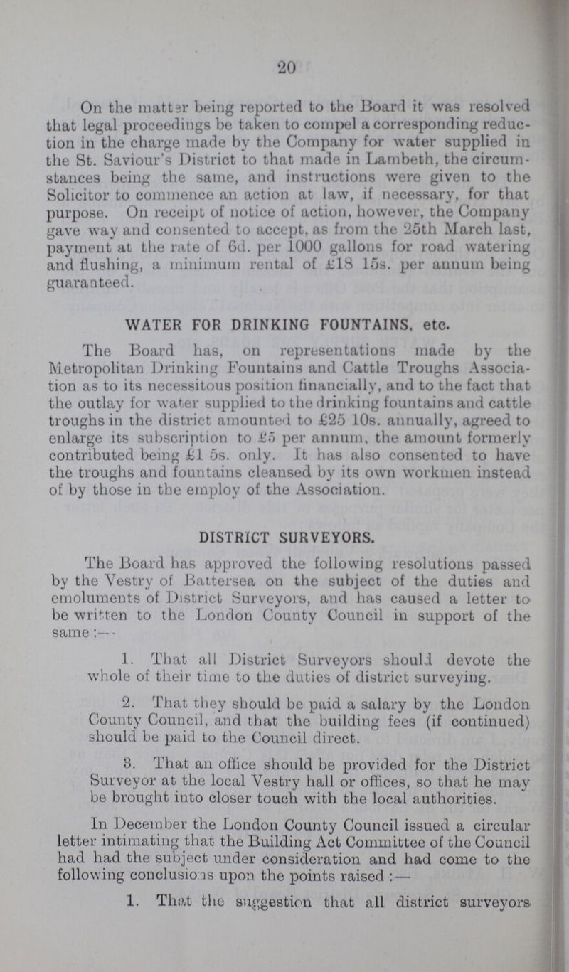 20 On the matter being reported to the Board it was resolved that legal proceedings be taken to compel a corresponding reduc tion in the charge made by the Company for water supplied in the St. Saviour's District to that made in Lambeth, the circum stances being the same, and instructions were given to the Solicitor to commence an action at law, if necessary, for that purpose. On receipt of notice of action, however, the Company gave way and consented to accept, as from the 25th March last, payment at the rate of 6d. per 1000 gallons for road watering and flushing, a minimum rental of £18 15s. per annum being guaranteed. WATER FOR DRINKING FOUNTAINS, etc. The Board has, on representations made by the Metropolitan Drinking Fountains and Cattle Troughs Associa tion as to its necessitous position financially, and to the fact that the outlay for water supplied to the drinking fountains and cattle troughs in the district amounted to £25 10s. annually, agreed to enlarge its subscription to £5 per annum, the amount formerly contributed being £1 5s. only. It has also consented to have the troughs and fountains cleansed by its own workmen instead of by those in the employ of the Association. DISTRICT SURVEYORS. The Board has approved the following resolutions passed by the Vestry of Battersea on the subject of the duties and emoluments of District Surveyors, and has caused a letter to be written to the London County Council in support of the same:— 1. That all District Surveyors should devote the whole of their time to the duties of district surveying. 2. That they should be paid a salary by the London County Council, and that the building fees (if continued) should be paid to the Council direct. 8. That an office should be provided for the District Surveyor at the local Vestry hall or offices, so that he may be brought into closer touch with the local authorities. In December the London County Council issued a circular letter intimating that the Building Act Committee of the Council had had the subject under consideration and had come to the following conclusions upon the points raised: — 1. That the suggestion that all district surveyors