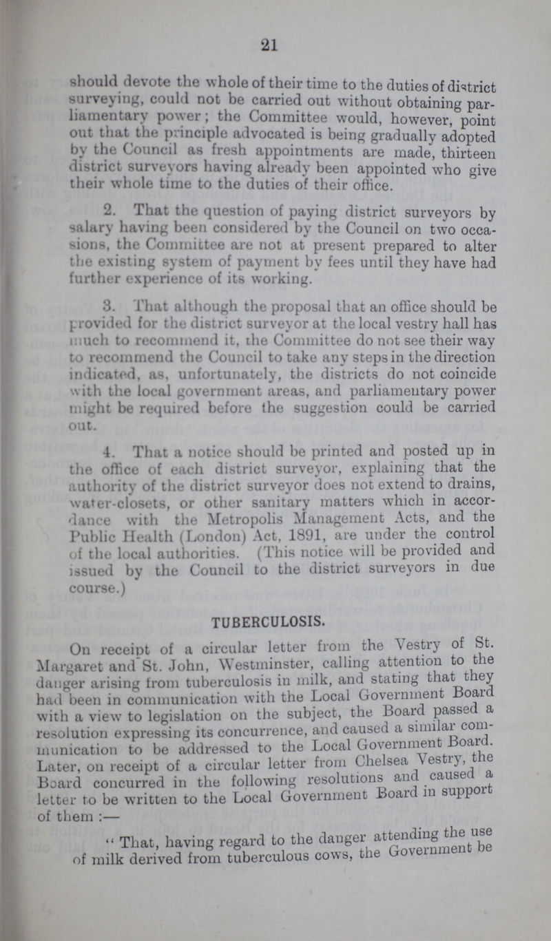21 should devote the whole of their time to the duties of district surveying, could not be carried out without obtaining par liamentary power; the Committee would, however, point out that the principle advocated is being gradually adopted by the Council as fresh appointments are made, thirteen district surveyors having already been appointed who give their whole time to the duties of their office. 2. That the question of paying district surveyors by salary having been considered by the Council on two occa sions, the Committee are not at present prepared to alter the existing system of payment by fees until they have had further experience of its working. 3. 1 hat although the proposal that an office should be provided for the district surveyor at the local vestry hall has much to recommend it, the Committee do not see their way to recommend the Council to take any steps in the direction indicated, as. unfortunately, the districts do not coincide with the local government areas, and parliamentary power might be required before the suggestion could be carried out. 4. That a notice should be printed and posted up in the office of each district surveyor, explaining that the authority of the district surveyor does not extend to drains, wafer-closets, or other sanitary matters which in accor dance with the Metropolis Management Acts, and the Public Health (London) Act. 1891, are under the control of the local authorities. (This notice will be provided and issued by the Council to the district surveyors in due course.) TUBERCULOSIS. On receipt of a circular letter from the Vestry of St. Margaret and St. John, Westminster, calling attention to the danger arising from tuberculosis in milk, and stating that they had been in communication with the Local Government Board with a view to legislation on the subject, the Board passed a resolution expressing its concurrence, and caused a similar com munication to be addressed to the Local Government Board. Later, on receipt of a circular letter from Chelsea Vestry, the Board concurred in the following resolutions and causes a letter to be written to the Local Government Board in support of them:— That, having regard to the danger attending the use of milk derived from tuberculous cows, the Government