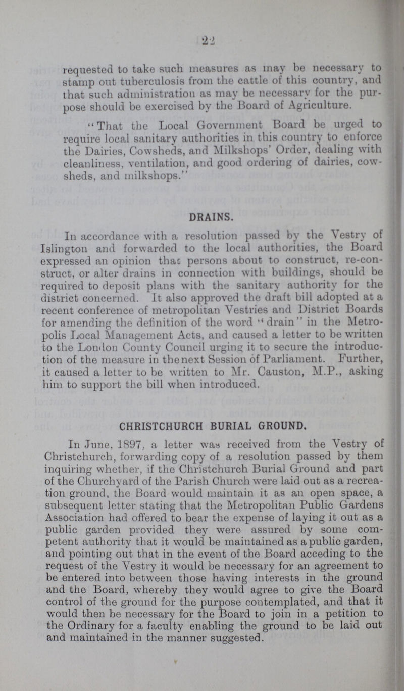 22 requested to take such measures as may he necessary to stamp out tuberculosis from the cattle of this country, and that such administration as may be necessary for the pur pose should be exercised by the Board of Agriculture. That the Local Government Board be urged to require local sanitary authorities in this country to enforce the Dairies, Cowsheds, and Milkshops' Order, dealing with cleanliness, ventilation, and good ordering of dairies, cow sheds, and milkshops. DRAINS. In accordance with a resolution passed by the Vestry of Islington and forwarded to the local authorities, the Board expressed an opinion that persons about to construct, re-con struct, or alter drains in connection with buildings, should be required to deposit plans with the sanitary authority for the district concerned. It also approved the draft bill adopted at a recent conference of metropolitan Vestries and District Boards for amending the definition of the word drain in the Metro polis Local Management Acts, and caused a letter to be written to the London County Council urging it to secure the introduc tion of the measure in the next Session of Parliament. Further, it caused a letter to be written to Mr. Causton, M.P., asking him to support the bill when introduced. CHRISTCHURCH BURIAL GROUND, In June, 1897, a letter was received from the Vestry of Christchurch, forwarding copy of a resolution passed by them inquiring whether, if the Christchurch Burial Ground and part of the Churchyard of the Parish Church were laid out as a recrea tion ground, the Board would maintain it as an open space, a subsequent letter stating that the Metropolitan Public Gardens Association had offered to bear the expense of laying it out as a public garden provided they were assured by some com petent authority that it would be maintained as a public garden, and pointing out that in the event of the Board acceding to the request of the Vestry it would be necessary for an agreement to be entered into between those having interests in the ground and the Board, whereby they would agree to give the Board control of the ground for the purpose contemplated, and that it would then be necessary for the Board to join in a petition to the Ordinary for a faculty enabling the ground to be laid out and maintained in the manner suggested.
