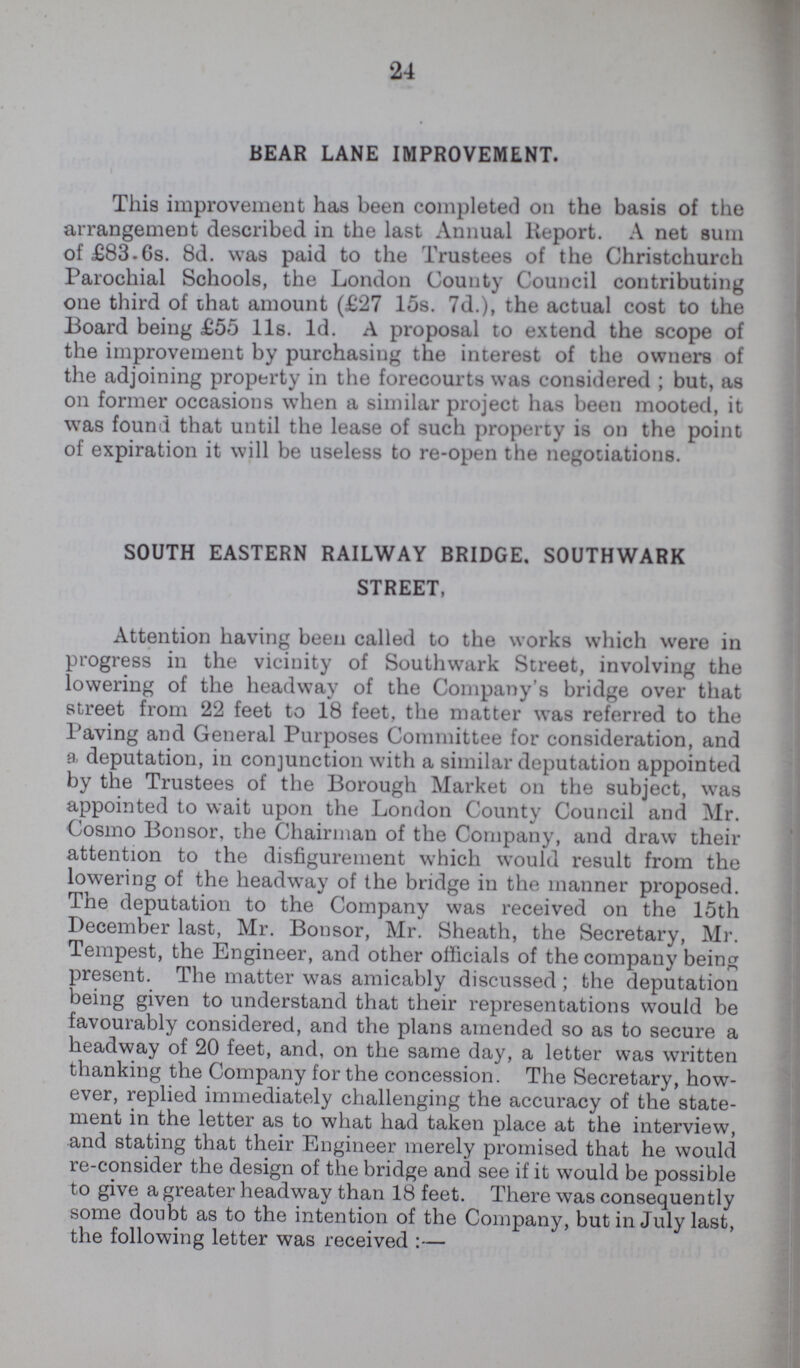 24 BEAR LANE IMPROVEMENT. This improvement has been completed on the basis of the arrangement described in the last Annual Report. A net sum of £83.6s. 8d. was paid to the Trustees of the Christchurch Parochial Schools, the London County Council contributing one third of that amount (£27 15s. 7d.), the actual cost to the Board being £55 11s. 1d. A proposal to extend the scope of the improvement by purchasing the interest of the owners of the adjoining property in the forecourts was considered; but, as on former occasions when a similar project has been mooted, it was found that until the lease of such property is on the point of expiration it will be useless to re-open the negotiations. SOUTH EASTERN RAILWAY BRIDGE. SOUTHWARK STREET, Attention having been called to the works which were in progress in the vicinity of Southwark Street, involving the lowering of the headway of the Company's bridge over that street from 22 feet to 18 feet, the matter was referred to the Paving and General Purposes Committee for consideration, and a deputation, in conjunction with a similar deputation appointed by the Trustees of the Borough Market on the subject, was appointed to wait upon the London County Council and Mr. Cosmo Bonsor, the Chairman of the Company, and draw their attention to the disfigurement which would result from the lowering of the headway of the bridge in the manner proposed. The deputation to the Company was received on the 15th December last, Mr. Bonsor, Mr. Sheath, the Secretary, Mr. Tempest, the Engineer, and other officials of the company being present. The matter was amicably discussed; the deputation being given to understand that their representations would be favourably considered, and the plans amended so as to secure a headway of 20 feet, and, on the same day, a letter was written thanking the Company for the concession. The Secretary, how ever, replied immediately challenging the accuracy of the state ment in the letter as to what had taken place at the interview, and stating that their Engineer merely promised that he would re-consider the design of the bridge and see if it would be possible to give a greater headway than 18 feet. There was consequently some doubt as to the intention of the Company, but in July last, the following letter was received:—