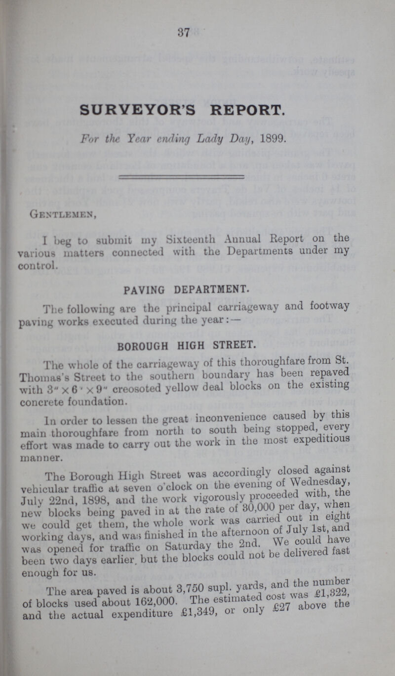 37 SURVEYOR'S REPORT. For the Year ending Lady Day, 1899. Gentlemen, I beg to submit my Sixteenth Annual Report on the various matters connected with the Departments under my control. PAVING DEPARTMENT. The following are the principal carriageway and footway paving works executed during the year: — BOROUGH HIGH STREET. The whole of the carriageway of this thoroughfare from St. Thomas's Street to the southern boundary has been repaved with 3 x 6 x 9 creosoted yellow deal blocks on the existing concrete foundation. In order to lessen the great inconvenience caused by this main thoroughfare from north to south being stopped, every effort was made to carry out the work in the most expeditious manner. The Borough High Street was accordingly closed against vehicular traffic at seven o'clock on the evening of Wednesday, July 22nd, 1898, and the work vigorously proceeded with, the new blocks being paved in at the rate of 30,000 per day, when we could get them, the whole work was carried out in eight working days, and was finished in the afternoon of July 1st, and was opened for traffic on Saturday the 2nd. We could have been two days earlier, but the blocks could not be delivered fast enough for us. The area paved is about 3,750 supl. yards, and the number of blocks used about 162,000. The estimated cost was £1,322, and the actual expenditure £1,349, or only £27 above the