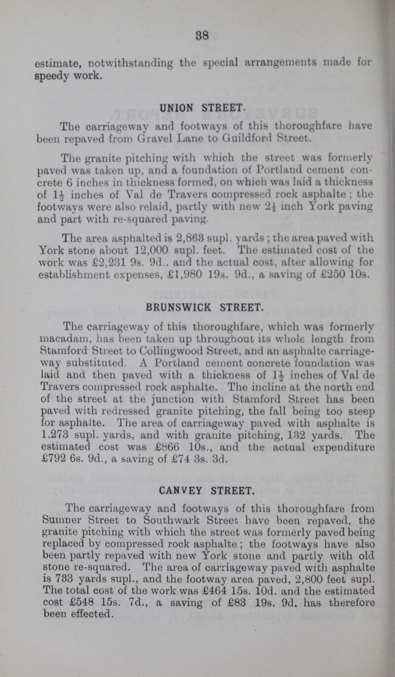 38 estimate, notwithstanding the special arrangements made for speedy work. UNION STREET. The carriageway and footways of this thoroughfare have been repaved from Gravel Lane to Guildford Street. The granite pitching with which the street was formerly paved was taken up, and a foundation of Portland cement con crete 6 inches in thickness formed, on which was laid a thickness of 1½ inches of Val de Travers compressed rock asphalte ; the footways were also relaid, partly with new 2½ inch York paving and part with re-squared paving. The area asphalted is 2,863 supl. yards ; the area paved with York stone about 12,000 supl. feet. The estimated cost of the work was £2,231 9s. 9d.. and the actual cost, after allowing for establishment expenses, £1,980 19s. 9d., a saving of £250 10s. BRUNSWICK STREET. The carriageway of this thoroughfare, which was formerly macadam, has been taken up throughout its whole length from Stamford Street to Collingwood Street, and an asphalte carriage way substituted. A Portland cement concrete foundation was laid and then paved with a thickness of 1½ inches of Val de Travers compressed rock asphalte. The incline at the north end of the street at the junction with Stamford Street has been paved with redressed granite pitching, the fall being too steep for asphalte. The area of carriageway paved with asphalte is 1.273 supl. yards, and with granite pitching, 182 yards. The estimated cost was £866 10s., and the actual expenditure £792 6s. 9d., a saving of £74 3s. 3d. CANVEY STREET. The carriageway and footways of this thoroughfare from Sumner Street to Southwark Street have been repaved, the granite pitching with which the street was formerly paved being replaced by compressed rock asphalte; the footways have also been partly repaved with new York stone and partly with old stone re-squared. The area of carriageway paved with asphalte is 733 yards supl., and the footway area paved, 2,800 feet supl. The total cost of the work was £464 15s. 10d. and the estimated cost £548 15s. 7d., a saving of £83 19s. 9d. has therefore been effected.
