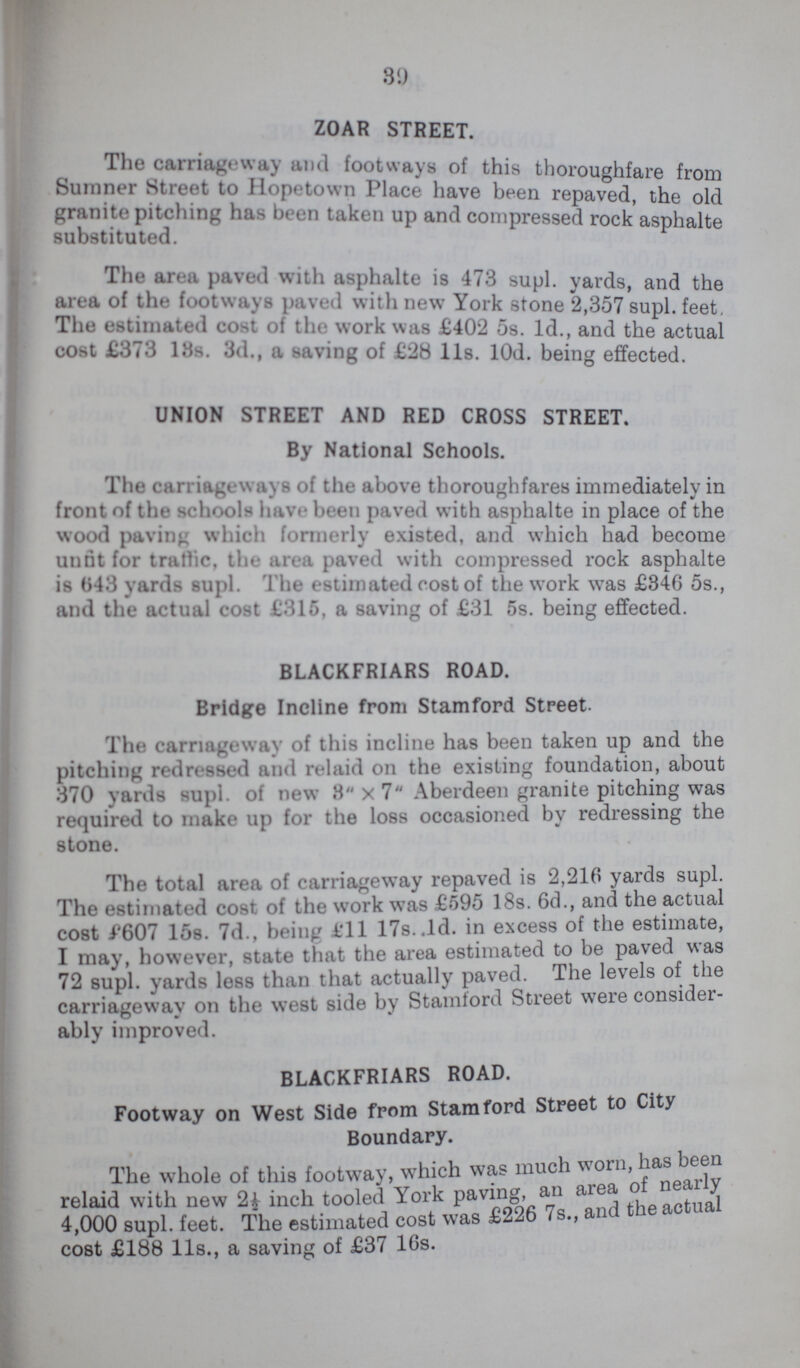 39 ZOAR STREET. The carriageway and footways of this thoroughfare from Sumner Street to Hopetown Place have been repaved the old granite pitching has been taken up and compressed rock asphalte Substituted. The area paved with asphalte is 473 supl. yards, and the area of the footways paved with new York stone 2,357 supl feet The estimated cost of the work was £402 5s. 1d., and the actual cost £373 13s. 3d., a saving of £28 11s. 10d. being effected. UNION STREET AND RED CROSS STREET. By National Schools. The carriageways of the above thoroughfares immediately in front of the schools have been paved with asphalte in place of the wood paving which formerly existed, and which had become unfit for traffic, the area paved with compressed rock asphalte is 043 yards supl. The estimated cost of the work was £346 5s., and the actual cost £315, a saving of £31 5s. being effected. BLACKFRIARS ROAD. Bridge Incline from Stamford Street. The carriageway of this incline has been taken up and the pitching redressed and relaid on the existing foundation, about 370 yards supl. of new 3 x 7 Aberdeen granite pitching was required to make up for the loss occasioned by redressing the stone. The total area of carriageway repaved is 2,210 yards supl. The estimated cost of the work was £595 18s. 6d., and the actual cost £607 15s. 7d., bailiff £11 17s. Id. in excess of the estimate, I may, however, state that the area estimated to be paved was 72 supl. yards less than that actually paved. The levels of the carriagewav on the west side by Stamford Street were consider ably improved. BLACKFRIARS ROAD. Footway on West Side from Stamford Street to City Boundary. The whole of this footway, which was much worn, has been relaid with new 2½ inch tooled York paving, an area o nearly 4,000 supl. feet. The estimated cost was £226 7s., and the actual cost £188 11s., a saving of £37 16s.