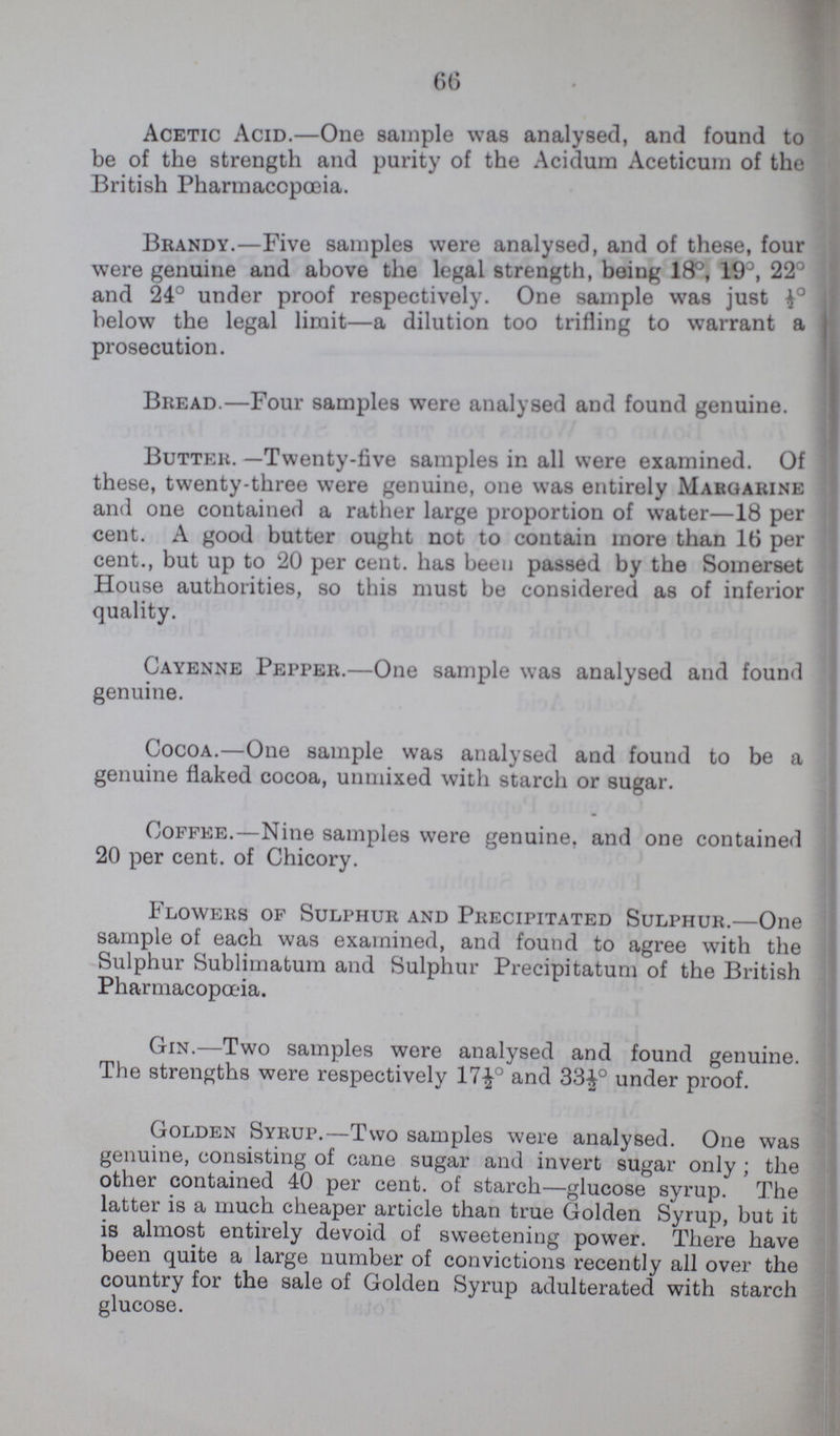 66 Acetic Acid.—One sample was analysed, and found to be of the strength and parity of the Acidum Aceticum of the British Pharmacopoeia. Brandy.—Five samples were analysed, and of these, four were genuine and above the legal strength, being 18°, 19°, 22° and 24° under proof respectively. One sample was just below the legal limit—a dilution too trifling to warrant a prosecution. Bread.—Four samples were analysed and found genuine. Butter. -Twenty-five samples in all were examined. Of these, twenty-three were genuine, one was entirely Margarine and one contained a rather large proportion of water—18 per cent. A good butter ought not to contain more than 16 per cent., but up to 20 per cent. has been passed by the Somerset House authorities, so this must be considered as of inferior quality. Cayenne Pepper.—One sample was analysed and found genuine. Cocoa.—One sample was analysed and found to be a genuine flaked cocoa, unmixed with starch or sugar. Coffee.—Nine samples were genuine, and one contained 20 per cent. of Chicory. Flowers of Sulphur and Precipitated Sulphur.—One sample of each was examined, and found to agree with the Sulphur Sublimatum and Sulphur Precipitatum of the British Pharmacopoeia. Gin.—Two samples were analysed and found genuine. The strengths were respectively 17½° and 33½0 under proof. Golden Syrup.—Two samples were analysed. One was genuine, consisting of cane sugar and invert sugar only; the other contained 40 per cent. of starch—glucose syrup. The latter is a much cheaper article than true Golden Syrup, but it is almost entirely devoid of sweetening power. There have been quite a large number of convictions recently all over the country for the sale of Golden Syrup adulterated with starch glucose.