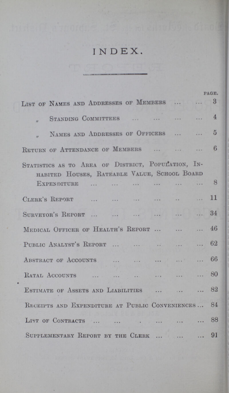 INDEX. page. List of Names and Addresses of Members 3 „ Standing Committees 4 „ Names and Addresses of Officers 5 Return of Attendance of Members 6 Statistics as to Area of District, Population, In habited Houses, Rateable Value, School Board Expenditure 8 Clerk's Report 11 Surveyor's Report 34 Medical Officer of Health's Report 46 Public Analyst's Report 62 Abstract of Accounts 66 Ratal Accounts 80 Estimate of Assets and Liabilities 82 Receipts and Expenditure at Public Conveniences 84 List of Contracts 88 Supplementary Report by the Clerk 91