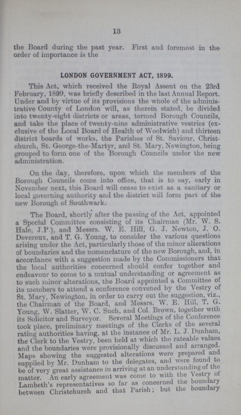 13 the Board during the past year. First and foremost in the order of importance is the LONDON GOVERNMENT ACT, 1899. This Act, which received the Royal Assent on the 23rd February, 1899, was briefly described in the last Annual Report. Under and by virtue of its provisions the whole of the adminis trative County of London will, as therein stated, be divided into twenty-eight districts or areas, termed Borough Councils, and take the place of twenty-nine administrative vestries (ex clusive of the Local Board of Health of Woolwich) and thirteen district boards of works, the Parishes of St. Saviour, Christ church, St. George-the-Martyr, and St. Mary, Newington, being grouped to form one of the Borough Councils under the new administration. On the day, therefore, upon which the members of the Borough Councils come into office, that is to say, early in November next, this Board will cease to exist as a sanitary or local governing authority and the district will form part of the new Borough of Southwark. The Board, shortly after the passing of the Act, appointed a Special Committee consisting of its Chairman (Mr. W. S. Hale, J.P ), and Messrs. W. E. Hill, G. J. Newton, J. 0. Devereux, and T. G. Young, to consider the various questions arising under the Act, particularly those of the minor alterations of boundaries and the nomenclature of the new Borough, and, in accordance with a suggestion made by the Commissioners that the local authorities concerned should confer together and endeavour to come to a mutual understanding or agreement as to such minor alterations, the Board appointed a Committee of its members to attend a conference convened by the Vestry of St. Mary, Newington, in order to carry out the suggestion, viz., the Chairman of the Board, and Messrs. W. E. Hill, T. G. Young, W. Slatter, W. C. Such, and Col. Brown, together with its Solicitor and Surveyor. Several Meetings of the Conference took place, preliminary meetings of the Clerks of the several rating authorities having, at the instance of Mr. L. J. Dunham, the Clerk to the Vestry, been held at which the rateable values and the boundaries were provisionally discussed and arranged. Maps showing the suggested alterations were prepared and supplied by Mr. Dunham to the delegates, and were found to be of very great assistance in arriving at an understanding of the matter. An early agreement was come to with the Vestry of Lambeth's representatives so far as concerned the boundary between Christchurch and that Parish; but the boundary