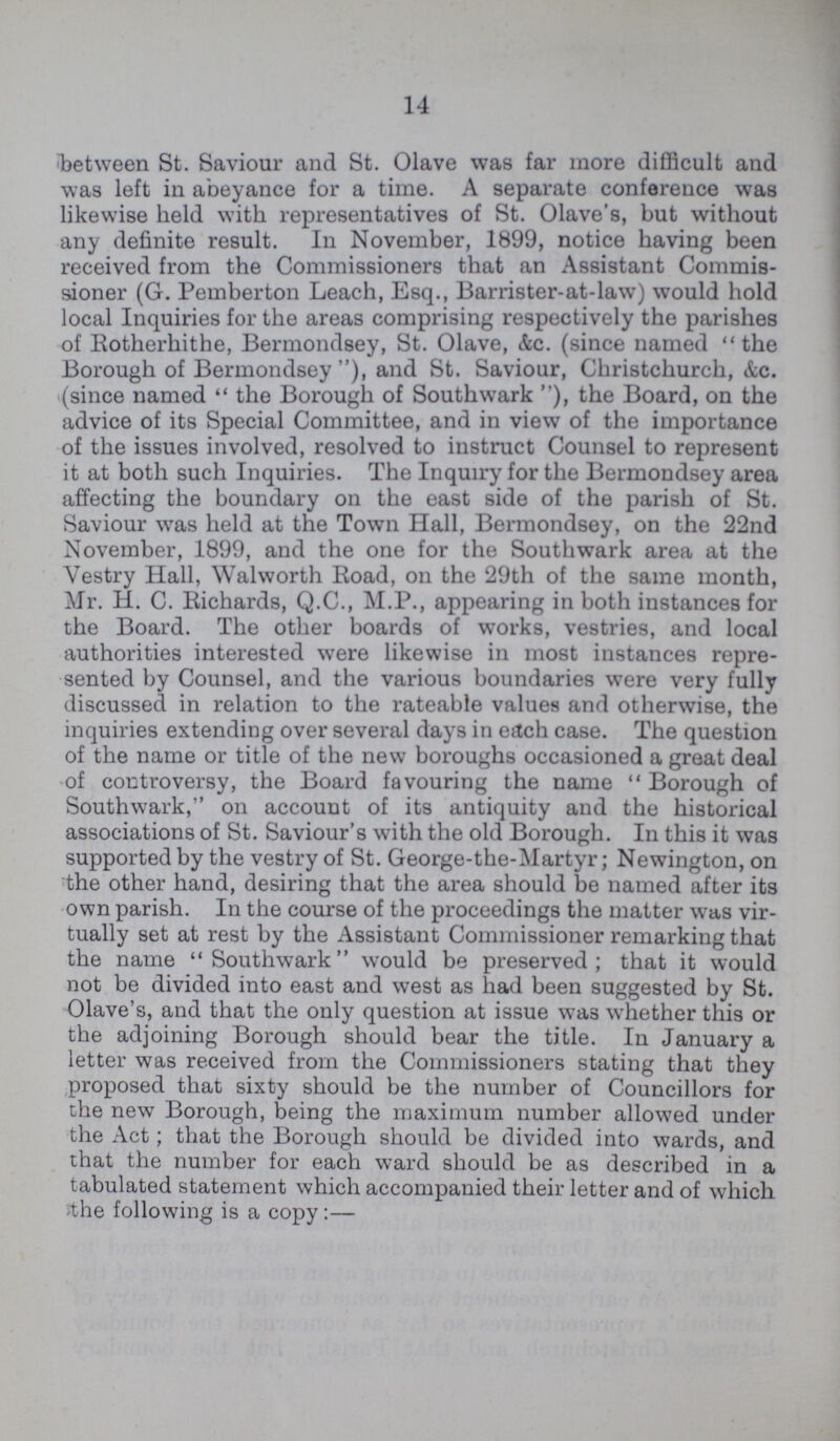 14 between St. Saviour and St. Olave was far more difficult and was left in abeyance for a time. A separate conference was likewise held with representatives of St. Olave's, but without any definite result. In November, 1899, notice having been received from the Commissioners that an Assistant Commis sioner (G. Pemberton Leach, Esq., Barrister-at-law) would hold local Inquiries for the areas comprising respectively the parishes of Rotherhithe, Bermondsey, St. Olave, &c. (since named the Borough of Bermondsey ), and St. Saviour, Christchurch, &c. (since named the Borough of Southwark ), the Board, on the advice of its Special Committee, and in view of the importance of the issues involved, resolved to instruct Counsel to represent it at both such Inquiries. The Inquiry for the Bermondsey area affecting the boundary on the east side of the parish of St. Saviour was held at the Town Hall, Bermondsey, on the 22nd November, 1899, and the one for the Southwark area at the Vestry Hall, Walworth Road, on the 29th of the same month, Mr. H. C. Richards, Q.C., M.P., appearing in both instances for the Board. The other boards of works, vestries, and local authorities interested were likewise in most instances repre sented by Counsel, and the various boundaries were very fully discussed in relation to the rateable values and otherwise, the inquiries extending over several days in each case. The question of the name or title of the new boroughs occasioned a great deal of controversy, the Board favouring the name Borough of Southwark, on account of its antiquity and the historical associations of St. Saviour's with the old Borough. In this it was supported by the vestry of St. George-the-Martyr; Newington, on the other hand, desiring that the area should be named after its own parish. In the course of the proceedings the matter was vir tually set at rest by the Assistant Commissioner remarking that the name Southwark would be preserved; that it would not be divided into east and west as had been suggested by St. Olave's, and that the only question at issue was whether this or the adjoining Borough should bear the title. In January a letter was received from the Commissioners stating that they proposed that sixty should be the number of Councillors for the new Borough, being the maximum number allowed under the Act; that the Borough should be divided into wards, and that the number for each ward should be as described in a tabulated statement which accompanied their letter and of which the following is a copy :—