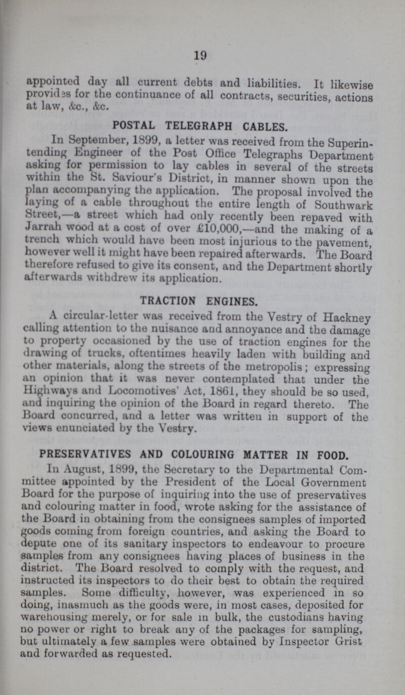 19 appointed day all current debts and liabilities. It likewise provides for the continuance of all contracts, securities, actions at law, &c., &c. POSTAL TELEGRAPH CABLES. In September, 1899, a letter was received from the Superin tending Engineer of the Post Office Telegraphs Department asking for permission to lay cables in several of the streets within the St. Saviour's District, in manner shown upon the plan accompanying the application. The proposal involved the laying of a cable throughout the entire length of Southwark Street,—a street which had only recently been repaved with Jarrah wood at a cost of over £10,000,—and the making of a trench which would have been most injurious to the pavement, however well it might have been repaired afterwards. The Board therefore refused to give its consent, and the Department shortly afterwards withdrew its application. TRACTION ENGINES. A circular-letter was received from the Vestry of Hackney calling attention to the nuisance and annoyance and the damage to property occasioned by the use of traction engines for the drawing of trucks, oftentimes heavily laden with building and other materials, along the streets of the metropolis; expressing an opinion that it was never contemplated that under the Highways and Locomotives' Act, 1861, they should be so used, and inquiring the opinion of the Board in regard thereto. The Board concurred, and a letter was written in support of the views enunciated by the Vestry. PRESERVATIVES AND COLOURING MATTER IN FOOD. In August, 1899, the Secretary to the Departmental Com mittee appointed by the President of the Local Government Board for the purpose of inquiring into the use of preservatives and colouring matter in food, wrote asking for the assistance of the Board in obtaining from the consignees samples of imported goods coming from foreign countries, and asking the Board to depute one of its sanitary inspectors to endeavour to procure samples from any consignees having places of business in the district. The Board resolved to comply with the request, and instructed its inspectors to do their best to obtain the required samples. Some difficulty, however, was experienced in so doing, inasmuch as the goods were, in most cases, deposited for warehousing merely, or for sale in bulk, the custodians having no power or right to break any of the packages for sampling, but ultimately a few samples were obtained by Inspector Grist and forwarded as requested.