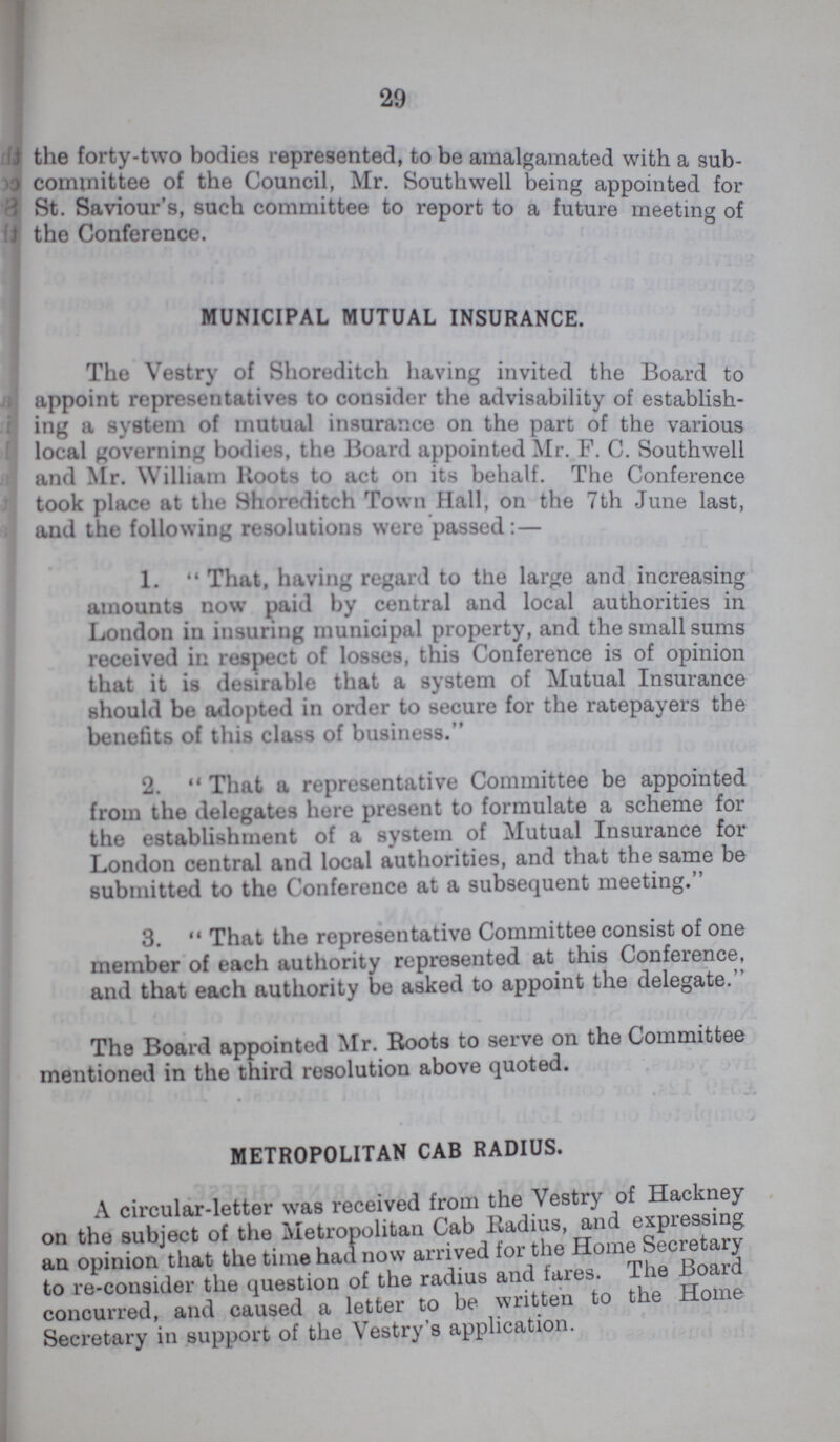 29 the forty-two bodies represented, to be amalgamated with a sub committee of the Council, Mr. Southwell being appointed for St. Saviour's, such committee to report to a future meeting of the Conference. MUNICIPAL MUTUAL INSURANCE. The Vestry of Shoreditch having invited the Board to appoint representatives to consider the advisability of establish ing a system of mutual insurance on the part of the various local governing bodies, the Board appointed Mr. F. C. Southwell and Mr. William Roots to act on its behalf. The Conference took place at the Shoreditch Town Hall, on the 7th June last, and the following resolutions were passed:— 1. That, having regard to the large and increasing amounts now paid by central and local authorities in London in insuring municipal property, and the small sums received in respect of losses, this Conference is of opinion that it is desirable that a system of Mutual Insurance should be adopted in order to secure for the ratepayers the benefits of this class of business. 2. That a representative Committee be appointed from the delegates here present to formulate a scheme for the establishment of a system of Mutual Insurance for London central and local authorities, and that the same be submitted to the Conference at a subsequent meeting. 3. That the representative Committee consist of one member of each authority represented at this Conference, and that each authority be asked to appoint the delegate. The Board appointed Mr. Roots to serve on the Committee mentioned in the third resolution above quoted. METROPOLITAN CAB RADIUS. A circular-letter was received from the Vestry of Hackney on the subject of the Metropolitan Cab Radius, and expressing an opinion that the time had now arrived for the Home Secretary to re-consider the question of the radius and tares. The Board concurred, and caused a letter to be written to the Home Secretary in support of the Vestry's application.