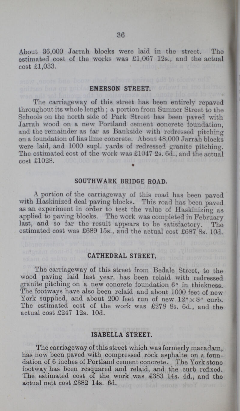 36 About 36,000 Jarrah blocks were laid in the street. The estimated cost of the works was £1,067 12s., and the actual cost £1,033. EMERSON STREET. The carriageway of this street has been entirely repaved throughout its whole length; a portion from Sumner Street to the Schools on the north side of Park Street has been paved with Jarrah wood on a new Portland cement concrete foundation, and the remainder as far as Bankside with redressed pitching on a foundation of lias lime concrete. About 48,000 Jarrah blocks were laid, and 1000 supl. yards of redressed granite pitching. The estimated cost of the work was £1047 2s. 6d., and the actual cost £1028. SOUTHWARK BRIDGE ROAD. A portion of the carriageway of this road has been paved with Haskinized deal paving blocks. This road has been paved as an experiment in order to test the value of Haskinizing as applied to paving blocks. The work was completed in February last, and so far the result appears to be satisfactory. The estimated cost was £689 15s., and the actual cost £687 8s. l0d. CATHEDRAL STREET. The carriageway of this street from Bedale Street, to the wood paving laid last year, has been relaid with redressed granite pitching on a new concrete foundation 6 in thickness. The footways have also been relaid and about 1000 feet of new York supplied, and about 200 feet run of new 12x8 curb. The estimated cost of the work was £278 8s. 6d., and the actual cost £247 12s. l0d. ISABELLA STREET. The carriageway of this street which was formerly macadam, has now been paved with compressed rock asphalte on a foun dation of 6 inches of Portland cement concrete. The York stone footway has been resquared and relaid, and the curb refixed. The estimated cost of the work was £383 14s. 4d., and the actual nett cost £382 14s. 6d.