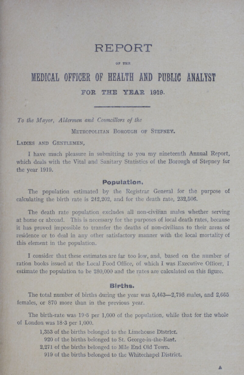 REPORT OF THF MEDICAL OFFICER OF HEALTH AND PUBLIC ANALYST FOR THE YEAR 1919 To the Mayor, Aldermen and Councillors of the Metropolitan Borough of Stepney Ladies and Gentlemen, I have much pleasure in submitting to you my nineteenth Annual Report, which deals with the Vital and Sanitary Statistics of the Borough of Stepney for the year 1919 Population, The population estimated by the Registrar General for the purpose of calculating the birth rate is 242,202, and for the death rate, 232,506 The death rate population excludes all non-civilian males whether serving at home or abroad This is necessary for the purposes of local death rates, because it has proved impossible to transfer the deaths of non-civilians to their areas of residence or to deal in any other satisfactory manner with the local mortality of this element in the population I consider that these estimates are far too low, and, based on the number of ration books issued at the Local Food Office, of which I was Executive Officer, I estimate the population to be 280,000 and the rates are calculated on this figure Births The total number of births during the year was 5,463—2,798 males, and 2,665 females, or 870 more than in the previous year The birth-rate was 195 per 1,000 of the population, while that for the whole of London was 183 per 1,000 1,353 of the births belonged to the Limehouse District 920 of the births belonged to St George-in-the-East 2,271 of the births belonged to Mile End Old Town 919 of the births belonged to the Whitechapel District A