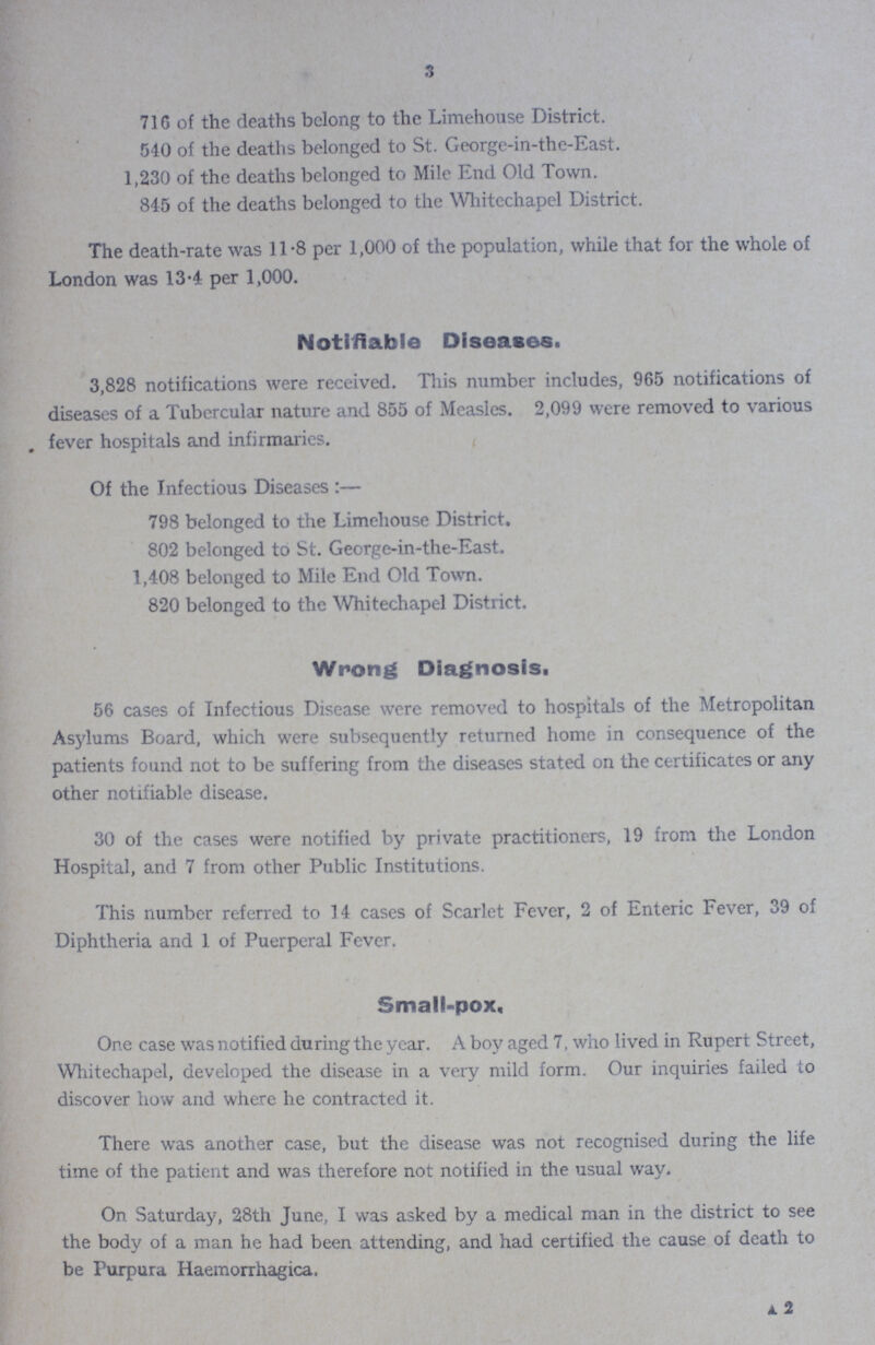 3 716 of the deaths belong to the Limehouse District 540 of the deaths belonged to St George-in-the-East 1,230 of the deaths belonged to Mile End Old Town 845 of the deaths belonged to the Whitechapel District The death-rate was 118 per 1,000 of the population, while that for the whole of London was 134 per 1,000 Notifiable Diseases 3,828 notifications were received This number includes, 965 notifications of diseases of a Tubercular nature and 855 of Measles 2,099 were removed to various fever hospitals and infirmaries Of the Infectious Diseases:— 798 belonged to the Limehouse District 802 belonged to St George-in-the-East 1,408 belonged to Mile End Old Town 820 belonged to the Whitechapel District Wrong Diagnosis 56 cases of Infectious Disease were removed to hospitals of the Metropolitan Asylums Board, which were subsequently returned home in consequence of the patients found not to be suffering from the diseases stated on the certificates or any other notifiable disease 30 of the cases were notified by private practitioners, 19 from the London Hospital, and 7 from other Public Institutions This number referred to 14 cases of Scarlet Fever, 2 of Enteric Fever, 39 of Diphtheria and 1 of Puerperal Fever Small-pox One case was notified during the year A boy aged 7, who lived in Rupert Street, Whitechapel, developed the disease in a very mild form Our inquiries failed to discover how and where he contracted it There was another case, but the disease was not recognised during the life time of the patient and was therefore not notified in the usual way On Saturday, 28th June, I was asked by a medical man in the district to see the body of a man he had been attending, and had certified the cause of death to be Purpura Haemorrhagica, 2