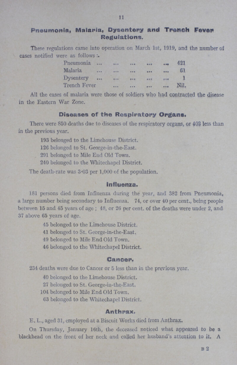 11 Pneumonia, Malaria, Dysentery and Trench Fever Regulations These regulations came into operation on March 1st, 1919, and the number of cases notified were as follows Pneumonia 421 Malaria 61 Dysentery 1 Trench Fever Nil All the cases of malaria were those of soldiers who had contracted the disease in the Eastern War Zone Diseases of the Respiratory Organs. There were 850 deaths due to diseases of the respiratory organs, or 402 less than in the previous year 193 belonged to the Limehouse District 120 belonged to St George-in-the-East 291 belonged to Mile End Old Town 240 belonged to the Whitechapel District The death-rate was 3.03 per 1,000 of the population Influenza 181 persons died from Influenza during the year, and 382 from Pneumonia, a large number being secondary to Influenza 74, or over 40 per cent, being people between 15 and 45 years of age; 48, or 26 per cent. of the deaths were under 2, and 37 above 65 years of age 45 belonged to the Limehouse District 41 belonged to St George-in-the-East 49 belonged to Mile End Old Town 46 belonged to the Whitechapel District Cancer. 234 deaths were due to Cancer or 5 less than in the previous year 40 belonged to the Limehouse District 27 belonged to St George-in-the-East 104 belonged to Mile End Old Town 63 belonged to the Whitechapel District Anthrax. E L, aged 31, employed at a Biscuit Works died from Anthrax On Thursday, January 16th, the deceased noticed what appeared to be a blackhead on the front of her neck and called her husband's attention to it A B 2