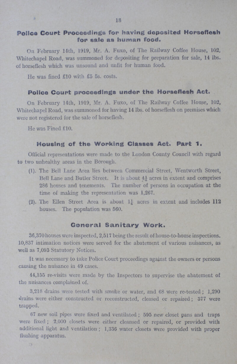 18 Police Court Proceedings for having deposited Horseflesh for sale as human food On February 14th, 1919, Mr A Fuxo, of The Railway Coffee House, 102, Whitechapel Road, was summoned for depositing for preparation for sale, 14 lbs of horseflesh which was unsound and unfit for human food. He was fined £10 with £5 5s costs Police Court proceedings under the Horseflesh Act On February 14th, 1919, Mr A Fuxo, of The Railway Coffee House, 102, Whitechapel Road, was summoned for having 14 lbs of horseflesh on premises which were not registered for the sale of horseflesh He was Fined £10 Housing of the Working Classes Act Part 1 Official representations were made to the London County Council with regard to two unhealthy areas in the Borough (1) The Bell Lane Area lies between Commercial Street, Wentworth Street, Bell Lane and Butler Street It is about 4¼ acres in extent and comprises 286 houses and tenements The number of persons in occupation at the time of making the representation was 1,267. (2) The Ellen Street Area is about 1¼ acres in extent and includes 112 houses The population was 560. General Sanitary Work 36,370 houses were inspected, 2,517 being the result of house-to-house inspections 10,837 intimation notices were served for the abatement of various nuisances, as well as 7,093 Statutory Notices It was necessary to take Police Court proceedings against the owners or persons causing the nuisance in 49 cases 44,155 re-visits were made by the Inspectors to supervise the abatement of the nuisances complained of 3,218 drains were tested with smoke or water, and 68 Were re-tested; 1,290 drains were either constructed or reconstructed, cleased or repaired; 377 were trapped. 67 new soil pipes were fixed and ventilated; 595 new closet pans and traps were fixed; 2,000 closets were either cleansed or repaired, or provided with additional light and ventilation; 1,336 water closets were provided with proper flushing apparatus.