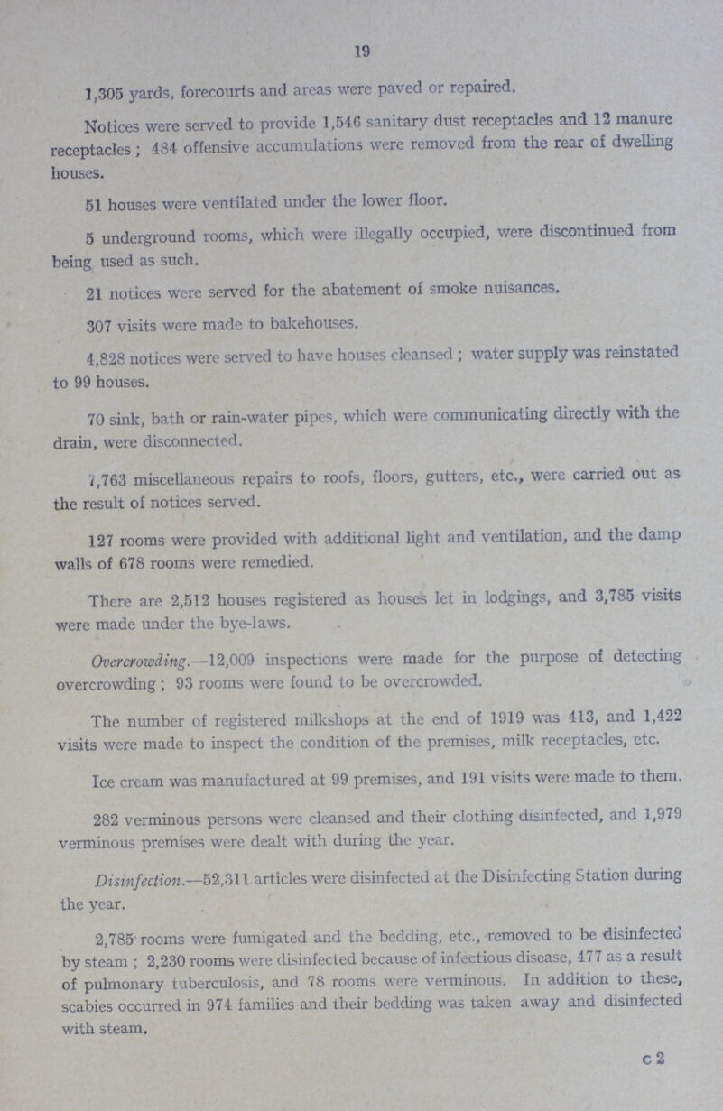 19 1,305 yards, forecourts and areas were paved or repaired Notices were served to provide 1,546 sanitary dust receptacles and 12 manure receptacles; 484 offensive accumulations were removed from the rear of dwelling houses. 51 houses were ventilated under the lower floor 5 underground rooms, which were illegally occupied, were discontinued from being used as such 21 notices were served for the abatement of smoke nuisances 307 visits were made to bakehouses 4,828 notices were served to have houses cleansed; water supply was reinstated to 99 houses 70 sink, bath or rain-water pipes, which were communicating directly with the drain, were disconnected. 7,763 miscellaneous repairs to roofs, floors, gutters, etc, were carried out as the result of notices served. 127 rooms were provided with additional light and ventilation, and the damp walls of 678 rooms were remedied. There are 2,512 houses registered as houses let in lodgings, and 3,785 visits were made under the bye-laws. Overcrowding—12,009 inspections were made for the purpose of detecting overcrowding ; 93 rooms were found to be overcrowded. The number of registered milkshops at the end of 1919 was 413, and 1,422 visits were made to inspect the condition of the premises, milk receptacles, etc. Ice cream was manufactured at 99 premises, and 191 visits were made to them 282 verminous persons were cleansed and their clothing disinfected, and 1,979 verminous premises were dealt with during the year. Disinfection—52,311 articles were disinfected at the Disinfecting Station during the year. 2,785 rooms were fumigated and the bedding, etc, removed to be disinfected by steam ; 2,230 rooms were disinfected because of infectious disease, 477 as a result of pulmonary tuberculosis, and 78 rooms were verminous In addition to these, scabies occurred in 974 families and their bedding was taken away and disinfected with steam. c 2
