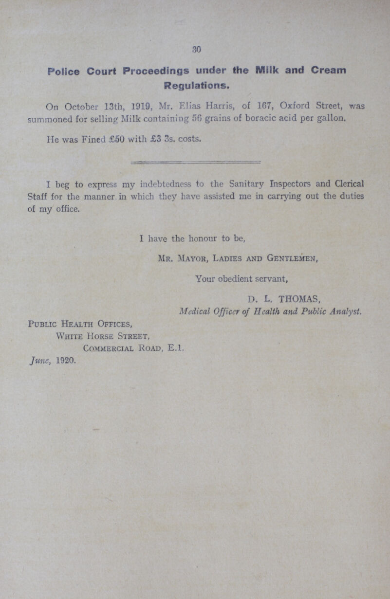 30 Police Court Proceedings under the Milk and Cream Regulations. On October 13th, 1919, Mr. Elias Harris, of 167, Oxford Street, was summoned for selling Milk containing 56 grains of boracic acid per gallon. He was Fined £50 with £3 3s. costs. I beg to express my indebtedness to the Sanitary Inspectors and Clerical Staff for the manner in which they have assisted me in carrying out the duties of my office. I have the honour to be, Mr. Mayor, Ladies and Gentlemen, Your obedient servant, D. L. THOMAS, Medical Officer of Health and Public Analyst. Public Health Offices, White Horse Street, Commercial Road, E.l. June, 1920.