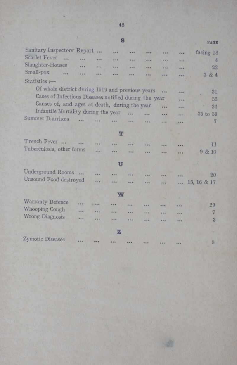 42 S PAGE Sanitary Inspectors' Report facing 18 Scarlet Fever Slaughter-Houses 22 Small-pox 3 & 4 Statistics:— Of whole district during 1919 and previous years 31 Cases of Infectious Diseases notified during the year 33 Causes of, and ages at death, during the year 34 Infantile Mortality during the year 35 to 39 Summer Diarrhcea 7 T Trench 11 Tuberculosis, other forms 9 & 10 U Underground Rooms 20 Unsound Food destroyed15, 16 & 17 W Warranty Defence 29 Whooping Cough 7 Wrong Diagnosis 3 Z Zymotic Diseases 8