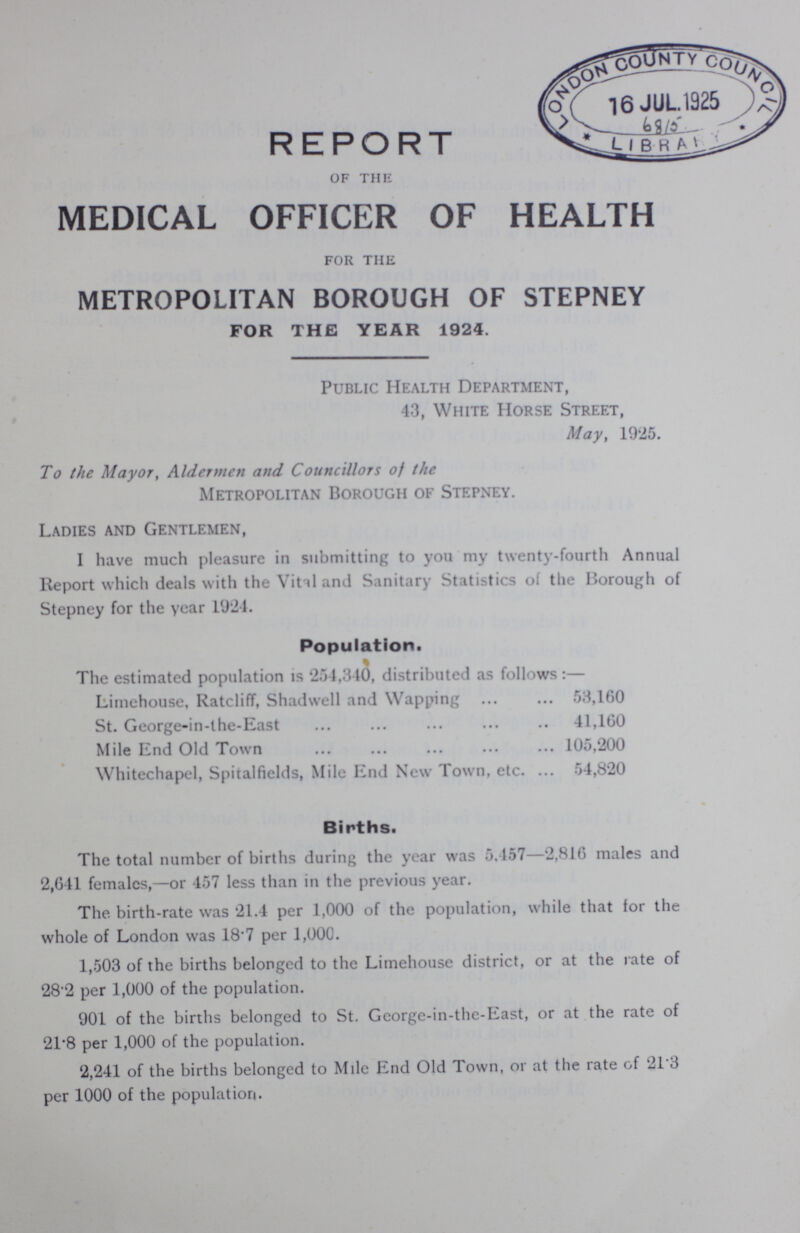 REPORT of the MEDICAL OFFICER OF HEALTH for the METROPOLITAN BOROUGH OF STEPNEY FOR THE YEAR 1924. Public Health Department, 43, White Horse Street, May, 1925. To the Mayor, Aldermen and Councillors of the Metropolitan Borough of Stepney. Ladies and Gentlemen, I have much pleasure in submitting to you my twenty-fourth Annual Report which deals with the Vital and Sanitary Statistics of the Borough of Stepney for the year 1924. Population. The estimated population is 254,340, distributed as follows:— Limehouse, Ratcliff, Shadwell and Wapping 53,160 St. George-in-the-East 41,160 Mile End Old Town 105,200 Whitechapel, Spitalfields, Mile End New Town, etc. 54,820 Births. The total number of births during the year was 5.457— 2,816 males and 2,641 females,—or 457 less than in the previous year. The birth-rate was 21.4 per 1,000 of the population, while that for the whole of London was 18.7 per 1,000. 1,503 of the births belonged to the Limehouse district, or at the rate of 28.2 per 1,000 of the population. 901 of the births belonged to St. Gcorge-in-the-East, or at the rate of 21.8 per 1,000 of the population. 2,241 of the births belonged to Mile End Old Town, or at the rate of 21.3 per 1000 of the population.