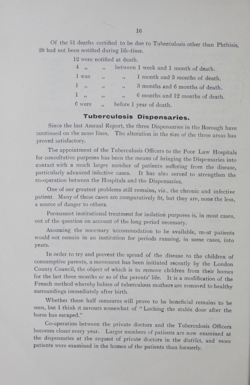 16 Of the 51 deaths certified to be due to Tuberculosis other than Phthisis, 28 had not been notified during life-time. 12 were notified at death. 4 ,, ,, between 1 week and 1 month of death, i was ,, 1 month and 3 months of death. 1 „ „ 3 months and 6 months of death. 1 „ ,, „ 6 months and 12 months of death, 6 were ,, before 1 year of death. Tuberculosis Dispensaries. Since the last Annual Report, the three Dispensaries in the Borough have continued on the same lines. The alteration in the size of the three areas has proved satisfactory. The appointment of the Tuberculosis Officers to the Poor Law Hospitals for consultative purposes has been the means of bringing the Dispensaries into contact with a much larger number of patients suffering from the disease, particularly advanced infective cases. It has also served to strengthen the co-operation between the Hospitals and the Dispensaries. One of our greatest problems still remains, viz., the chronic and infective patient Many of these cases are comparatively fit, but they are, none the less, a source of danger to others. Permanent institutional treatment for isolation purposes is, in most cases, out of the question on account of the long period necessary. Assuming the necessary accommodation to be available, most patients would not remain in an institution for periods running, in some cases, into years. In order to try and prevent the spread of the disease to the children of consumptive parents, a movement has been initiated recently by the London County Council, the object of which is to remove children from their homes for the last three months or so of the parents' life. It is a modification of the French method whereby babies of tuberculous mothers are removed to healthy surroundings immediately after birth. Whether these half measures will prove to be beneficial remains to be seen, but I think it savours somewhat of Locking the stable door after the horse has escaped. Co-operation between the private doctors and the Tuberculosis Officers becomes closer every year. Larger numbers of patients are now examined at the dispensaries at the request of private doctors in the district, and more patients were examined in the homes of the patients than formerly.