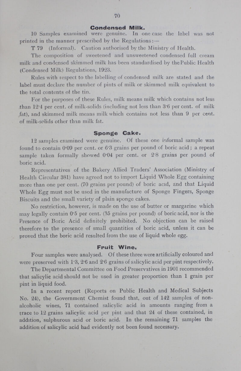 70 Condensed Milk 10 Samples examined were genuine In one case the label was not printed in the manner prescribed by the Regulations:— T 79 (Informal) Caution authorised by the Ministry of Health The composition of sweetened and unsweetened condensed full cream milk and condensed skimmed milk has been standardised by the Public Health (Condensed Milk) Regulations, 1923 Rules with respect to the labelling of condensed milk are stated and the label must declare the number of pints of milk or skimmed milk equivalent to the total contents of the tin For the purposes of these Rules, milk means milk which contains not less than 124 per cent, of milk-solids (including not less than 36 per cent, of milk fat), and skimmed milk means milk which contains not less than 9 per cent, of milk-solids other than milk fat Sponge Cake 12 samples examined were genuine Of these one informal sample was found to contain 009 per cent, or 63 grains per pound of boric acid; a repeat sample taken formally showed 004 per cent, or 28 grains per pound of boric acid Representatives of the Bakery Allied Traders' Association (Ministry of Health Circular 381) have agreed not to import Liquid Whole Egg containing more than one per cent (70 grains per pound) of boric acid, and that Liquid Whole Egg must not be used in the manufacture of Sponge Fingers, Sponge Biscuits and the small variety of plain sponge cakes No restriction, however, is made on the use of butter or margarine which may legally contain 05 per cent (85 grains per pound) of boric acid, nor is the Presence of Boric Acid definitely prohibited No objection can be raised therefore to the presence of small quantities of boric acid, unless it can be proved that the boric acid resulted from the use of liquid whole egg Fruit Wine, Four samples were analysed Of these three were artificially coloured and were preserved with 13, 26 and 26 grains of salicylic acid per pint respectively The Departmental Committee on Food Preservatives in 1901 recommended that salicylic acid should not be used in greater proportion than 1 grain per pint in liquid food In a recent report (Reports on Public Health and Medical Subjects No 24), the Government Chemist found that, out of 142 samples of non alcoholic wines, 71 contained salicylic acid in amounts ranging from a trace to 12 grains salicylic acid per pint and that 24 of these contained, in addition, sulphurous acid or boric acid In the remaining 71 samples the addition of salicylic acid had evidently not been found necessary