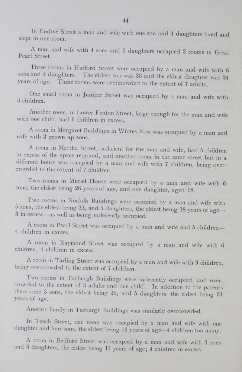 44 In Endive Street a man and wife with one son and 4 daughters lived and slept in one room. A man and wife with 4 sons and 3 daughters occupied 2 rooms in Great Pearl Street. Three rooms in Harford Street were occupied by a man and wife with 6 sons and 4 daughters. The eldest son was 23 and the eldest daughter was 24 years of age. These rooms were overcrowded to the extent of 7 adults. One small room in Juniper Street was occupied by a man and wife with 3 children. Another room, in Lower Fenton Street, large enough for the man and wife with one child, had 6 children in excess. A room in Margaret Buildings in Whites Row was occupied by a man and wife with 3 grown up sons. A room in Martha Street, sufficient for the man and wife, had 5 children in excess of the space required, and another room in the same street but in a different house was occupied by a man and wife with 7 children, being over crowded to the extent of 7 children. Two rooms in Muriel House were occupied by a man and wife with 6 sons, the eldest being 26 years of age, and one daughter, aged 18. Two rooms in Norfolk Buildings were occupied by a man and wife with 5 sons, the eldest being 22, and 5 daughters, the eldest being 18 years of age— 3 in excess—as well as being indecently occupied. A room in Pearl Street was occupied by a man and wife and 5 children— 4 children in excess. A room in Raymond Street was occupied by a man and wife with 6 children, 4 children in excess. A room in Tarling Street was occupied by a man and wife with 9 children, being overcrowded to the extent of 7 children. Two rooms in Tasburgh Buildings were indecently occupied, and over crowded to the extent of 3 adults and one child. In addition to the parents there were 3 sons, the eldest being 25, and 5 daughtrrs, the eldest being 24 years of age. Another family in Tasburgh Buildings was similarly overcrowded. In Tench Street, one room was occupied by a man and wife with one daughter and four sons, the eldest being 16 years of age—4 children too many. A room in Bedford Street was occupied by a man and wife with 3 sons and 3 daughters, the eldest being 17 years of age; 4 children in excess.