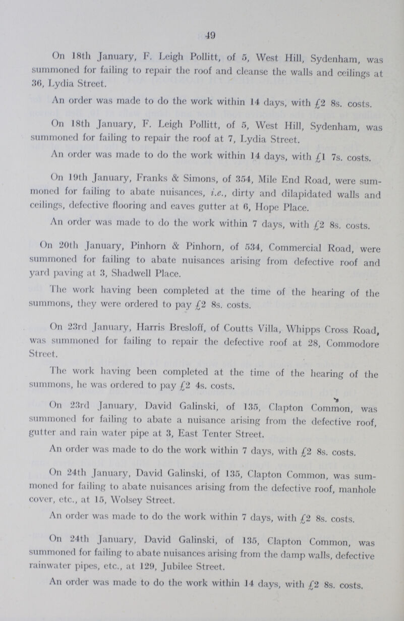 49 On 18th January, F. Leigh Pollitt, of 5, West Hill, Sydenham, was summoned for failing to repair the roof and cleanse the walls and ceilings at 36, Lydia Street. An order was made to do the work within 14 days, with £2 8s. costs. On 18th January, F. Leigh Pollitt, of 5, West Hill, Sydenham, was summoned for failing to repair the roof at 7, Lydia .Street. An order was made to do the work within 14 days, with £\ 7s. costs. On 19th January, Franks & Simons, of 354, Mile End Road, were sum moned for failing to abate nuisances, i.e., dirty and dilapidated walls and ceilings, defective flooring and eaves gutter at 6, Hope Place. An order was made to do the work within 7 days, with £2 8s. costs. On 20th January, Pinhorn & Pinhorn, of 534, Commercial Road, were summoned for failing to abate nuisances arising from defective roof and yard paving at 3, Shadwell Place. I lie work having been completed at the time of the hearing of the summons, they were ordered to pay £2 8s. costs. On 23rd January, Harris Bresloff, of Coutts Villa, Whipps Cross Road, was summoned for failing to repair the defective roof at 28, Commodore Street. The work having been completed at the time of the hearing of the summons, lie was ordered to pay £2 4s. costs. On 23rd January, David Galinski, of 135, Clapton Common, was summoned for failing to abate a nuisance arising from the defective roof, gutter and rain water pipe at 3, East Tenter Street. An order was made to do the work within 7 days, with £2 8s. costs. On 24th January, David Galinski, of 135, Clapton Common, was sum moned for failing to abate nuisances arising from the defective roof, manhole cover, etc., at 15, Wolsey Street. An order was made to do the work within 7 days, with £2 8s. costs. On 24th January, David Galinski, of 135, Clapton Common, was summoned for failing to abate nuisances arising from the damp walls, defective rainwater pipes, etc., at 129, Jubilee Street. An order was made to do the work within 14 days, with £2 8s. costs.