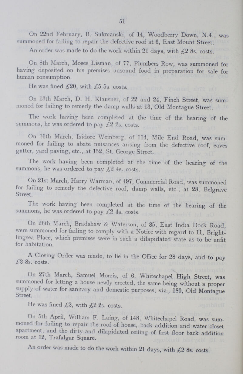 51 On 22nd February, B. Sukmanski, of 14, Woodberry Down, N.4., was summoned for failing to repair the defective roof at 6, East Mount Street. An order was made to do the work within 21 days, with £2 8s. costs. On 8th March, Moses Lisman, of 77, Plumbers Row, was summoned for having deposited on his premises unsound food in preparation for sale for human consumption. He was fined £20, with £h 5s. costs. On 13th March, D. H. Klausner, of 22 and 24, Finch Street, was sum moned for failing to remedy the damp walls at .13, Old Montague Street. The work having been completed at the time of the hearing of the summons, he was ordered to pay £2 2s. costs. On 16th March, Isidore Weinberg, of 114, Mile End Road, was sum moned for failing to abate nuisances arising from the defective roof, eaves gutter, yard paving, etc., at 152, St. George Street. The work having been completed at the time of the hearing of the summons, he was ordered to pay £2 4s. costs. On 21st March, Harry Warman, of 497, Commercial Road, was summoned for failing to remedy the defective roof, damp walls, etc., at 28, Belgrave Street. The work having been completed at the time of the hearing of the summons, he was ordered to pay £2 4s. costs. On 26th March, Bradshaw & Waterson, of 85, East India Dock Road, were summoned for failing to comply with a Notice with regard to 11, Bright lingsea Place, which premises were in such a dilapidated state as to be unfit for habitation. A Closing Order was made, to lie in the Office for 28 days, and to pay £2 8s. costs. On 27th March, Samuel Morris, of 6, Whitechapel High Street, was summoned for letting a house newly erected, the same being without a proper supply of water for sanitary and domestic purposes, viz., 180, Old Montague Street. He was fined £2, with £2 2s. costs. On 5th April, William F. Laing, of 148, Whitechapel Road, was sum moned for failing to repair the roof of house, back addition and water closet apartment, and the dirty and dilapidated ceiling of first floor back addition room at 12, Trafalgar Square. An order was made to do the work within 21 days, with £2 8s. costs.