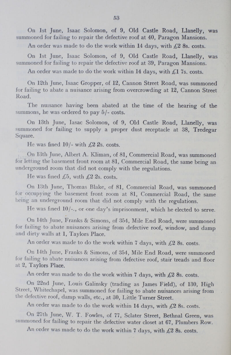 53 On 1st June, Isaac Solomon, of 9, Old Castle Road, Llanelly, was summoned for failing to repair the defective roof at 40, Paragon Mansions. An order was made to do the work within 14 days, with £2 8s. costs. On 1st June, Isaac Solomon, of 9, Old Castle Road, Llanelly, was summoned for failing to repair the defective roof at 39, Paragon Mansions. An order was made to do the work within 14 days, with £1 7s. costs. On 12th June, Isaac Gropper, of 12, Cannon Street Road, was summoned for failing to abate a nuisance arising from overcrowding at 12, Cannon Street Road. The nuisance having been abated at the time of the hearing of the summons, he was ordered to pay 5/- costs. On 13th June, Iasac Solomon, of 9, Old Castle Road, Llanelly, was summoned for failing to supply a proper dust receptacle at 38, Tredegar Square. He was fined 10/- with £2 0s. costs. On 13th June, Albert A. Kliman, of 81, Commercial Road, was summoned for letting the basement front room at 81, Commercial Road, the same being an underground room that did not comply with the regulations. He was fined £b, with £2 2s. costs. On 13th June, Thomas Blake, of 81, Commercial Road, was summoned for occupying the basement front room at 81, Commercial Road, the same being an underground room that did not comply with the regulations. He was fined 10/-., or one day's imprisonment, which he elected to serve. On 14th June, Franks & Simons, of 354, Mile End Road, were summoned for failing to abate nuisances arising from defective roof, window, and damp and dirty walls at 1, Taylors Place. An order was made to do the work within 7 days, with £2 8s. costs. On 14th June, Franks & Simons, of 354, Mile End Road, were summoned for failing to abate nuisances arising from defective roof, stair treads and floor at 2, Taylors Place. An order was made to do the work within 7 days, with £2 8s. costs. On 22nd June, Louis Galinsky (trading as James Field), of 130, High Street, Whitechapel, was summoned for failing to abate nuisances arising from the defective roof, damp walls, etc., at 30, Little Turner Street. An order was made to do the work within 14 days, with £2 8s. costs. On 27th June, W. T. Fowles, of 77, Sclater Street, Bethnal Green, was summoned for failing to repair the defective water closet at 67, Plumbers Row. An order was made to do the work within 7 days, with £2 8s. costs,