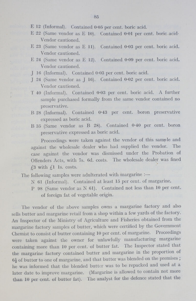 85 E 12 (Informal). Contained 0.05 per cent. boric acid. E 22 (Same vendor as E 10). Contained 0.01 per cent. boric acid- Vendor cautioned. E 23 (Same vendor as E 11). Contained 0.03 per cent. boric acid. Vendor cautioned. E 24 (Same vendor as E 12). Contained 0.09 per cent. boric acid. Vendor cautioned. J 16 (Informal). Contained 0.03 per cent. boric acid. J 24 (Same vendor as J 16). Contained 0.02 per cent. boric acid. Vendor cautioned. T 40 (Informal). Contained 0.03 per cent. boric acid. A further sample purchased formally from the same vendor contained no preservative. B 28 (Informal). Contained 0.43 per cent. boron preservative expressed as boric acid. B 35 (Same vendor as B 28). Contained 0.40 per cent. boron preservative expressed as boric acid. Proceedings were taken against the vendor of this sample and against the wholesale dealer who had supplied the vendor. The case against the vendor was dismissed under the Probation of Offenders Acts, with 7s. 6d. costs. The wholesale dealer was fined £3 with £l 1s. costs. The following samples were adulterated with margarine:— N 61 (Informal). Contained at least 15 per cent. of margarine. P 98 (Same vendor as N 61). Contained not less than 10 per cent. of foreign fat of vegetable origin. The vendor of the above samples owns a margarine factory and also sells butter and margarine retail from a shop within a few yards of the factory. An Inspector of the Ministry of Agriculture and Fisheries obtained from the margarine factory samples of butter, which were certified by the Government Chemist to consist of butter containing 10 per cent. of margarine. Proceedings were taken against the owner for unlawfully manufacturing margarine containing more than 10 per cent. of butter fat. The Inspector stated that the margarine factory contained butter and margarine in the proportion of 6½ of butter to one of margarine, and that butter was blended on the premises; he was informed that the blended butter was to be repacked and used at a later date to improve margarine. (Margarine is allowed to contain not more than 10 per cent. of butter fat). The analyst for the defence stated that the
