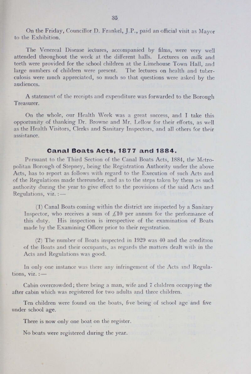 30 On the Friday, Councillor D. Frankel, J.P., paid an official visit as Mayor to the Exhibition. The Venereal Disease lectures, accompanied by films, were very well attended throughout the week at the different halls. Lectures on milk and teeth were provided for the school children at the Limehouse Town Hall, and large numbers of children were present. The lectures on health and tuber culosis were much appreciated, so much so that questions were asked by the audiences. A statement of the receipts and expenditure was forwarded to the Borough Treasurer. On the whole, our Health Week was a great success, and I take this opportunity of thanking Dr. Browne and Mr. Lellow for their efforts, as well as the Health Visitors, Clerks and Sanitary Inspectors, and all others for their assistance. Canal Boats Acts, 1877 and 1884. Pursuant to the Third Section of the Canal Boats Acts, 1884, the Metro politan Borough of Stepney, being the Registration Authority under the above Acts, has to report as follows with regard to the Execution of such Acts and of the Regulations made thereunder, and as to the steps taken by them as such authority during the year to give effect to the provisions of the said Acts and Regulations, viz.: — (1) Canal Boats coming within the district are inspected by a Sanitary Inspector, who receives a sum of £10 per annum for the performance of this duty. His inspection is irrespective of the examination of Boats made by the Examining Officer prior to their registration. (2) The number of Boats inspected in 1929 was 40 and the condition of the Boats and their occupants, as regards the matters dealt with in the Acts and Regulations was good. In only one instance was there any infringement of the Acts and Regula tions, viz. :— Cabin overcrowded; there being a man, wife and 7 children occupying the after cabin which was registered for two adults and three children. Ten children were found on the boats, five being of school age and five under school age. There is now only one boat on the register. No boats were registered during the year.