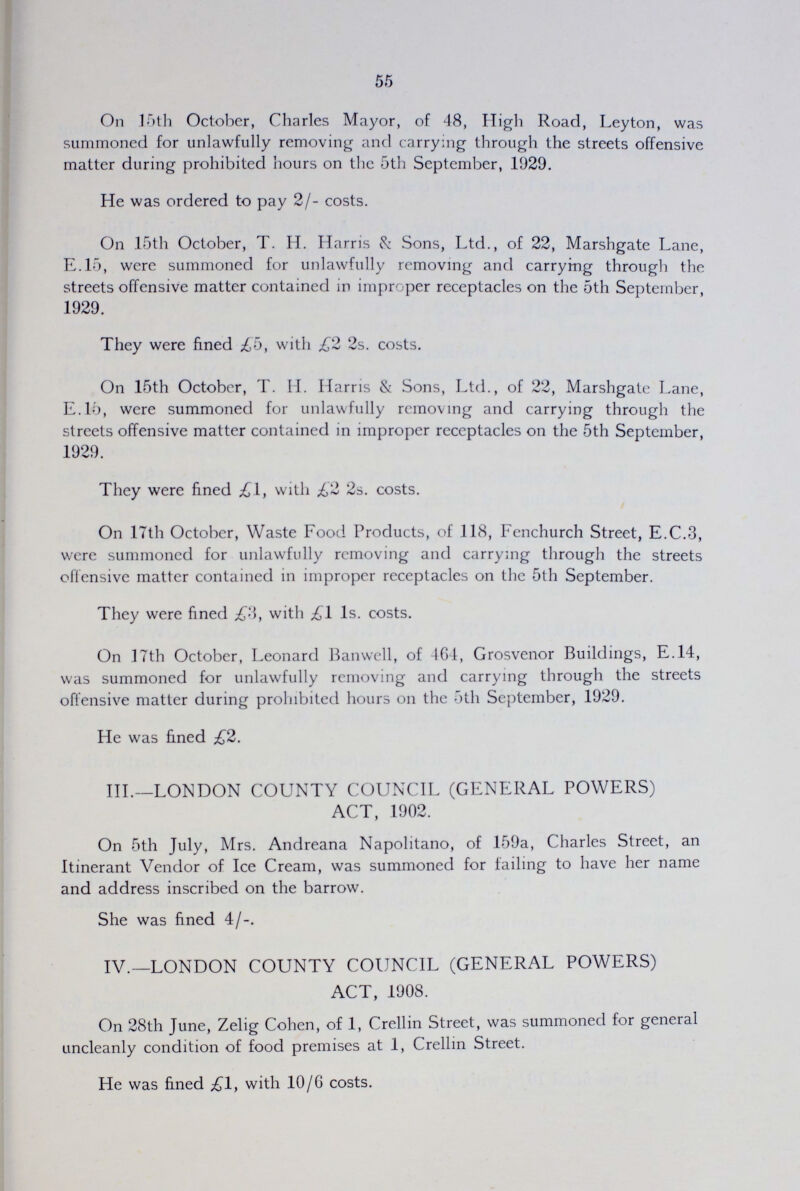 55 On 15th October, Charles Mayor, of 48, High Road, Leyton, was summoned for unlawfully removing and carrying through the streets offensive matter during prohibited hours on the 5th September, 1929. He was ordered to pay 2/- costs. On 15th October, T. H. Harris & Sons, Ltd., of 22, Marshgate Lane, E.15, were summoned for unlawfully removing and carrying through the streets offensive matter contained in improper receptacles on the 5th September 1929. They were fined £5, with £22s. costs. On 15th October, T. H. Harris & Sons, Ltd., of 22, Marshgate Lane, E.15, were summoned for unlawfully removing and carrying through the streets offensive matter contained in improper receptacles on the 5th September, 1929. They were fined £1, with £22s. costs. On 17th October, Waste Food Products, of 118, Fenchurch Street, E.C.3, were summoned for unlawfully removing and carrying through the streets offensive matter contained in improper receptacles on the 5th September. They were fined £3, with £11s. costs. On 17th October, Leonard Banwell, of 464, Grosvenor Buildings, E.14, was summoned for unlawfully removing and carrying through the streets offensive matter during prohibited hours on the 5th September, 1929. He was fined £2. III.—LONDON COUNTY COUNCIL (GENERAL POWERS) ACT, 1902. On 5th July, Mrs. Andreana Napolitano, of 159a, Charles Street, an Itinerant Vendor of Ice Cream, was summoned for failing to have her name and address inscribed on the barrow. She was fined 4/-. IV.—LONDON COUNTY COUNCIL (GENERAL POWERS) ACT, 1908. On 28th June, Zelig Cohen, of 1, Crellin Street, was summoned for general uncleanly condition of food premises at 1, Crellin Street. He was fined £\, with 10/6 costs.
