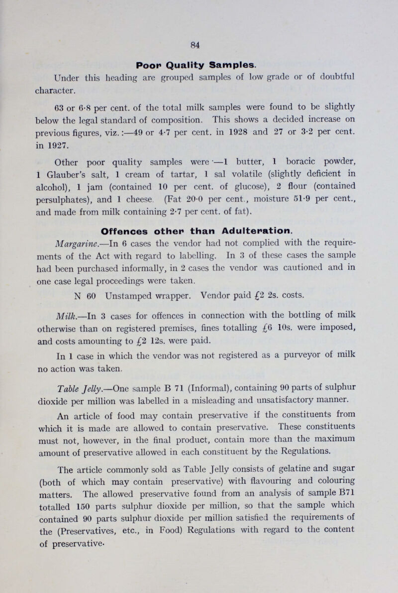 84 Poor Quality Samples. Under this heading are grouped samples of low grade or of doubtful character. 63 or 6.8 per cent. of the total milk samples were found to be slightly below the legal standard of composition. This shows a decided increase on previous figures, viz.:—49 or 4.7 per cent. in 1928 and 27 or 3.2 per cent. in 1927. Other poor quality samples were•—1 butter, 1 boracic powder, 1 Glauber's salt, 1 cream of tartar, 1 sal volatile (slightly deficient in alcohol), 1 jam (contained 10 per cent. of glucose), 2 flour (contained persulphates), and 1 cheese (Fat 20.0 per cent., moisture 51.9 per cent., and made from milk containing 2.7 per cent. of fat). Offences other than Adulteration. Margarine.—In 6 cases the vendor had not complied with the require ments of the Act with regard to labelling. In 3 of these cases the sample had been purchased informally, in 2 cases the vendor was cautioned and in one case legal proceedings were taken. N 60 Unstamped wrapper. Vendor paid £2 2s. costs. Milk.—In 3 cases for offences in connection with the bottling of milk otherwise than on registered premises, fines totalling £6 10s. were imposed, and costs amounting to £2 12s. were paid. In 1 case in which the vendor was not registered as a purveyor of milk no action was taken. Table Jelly.—One sample B 71 (Informal), containing 90 parts of sulphur dioxide per million was labelled in a misleading and unsatisfactory manner. An article of food may contain preservative if the constituents from which it is made are allowed to contain preservative. These constituents must not, however, in the final product, contain more than the maximum amount of preservative allowed in each constituent by the Regulations. The article commonly sold as Table Jelly consists of gelatine and sugar (both of which may contain preservative) with flavouring and colouring matters. The allowed preservative found from an analysis of sample B71 totalled 150 parts sulphur dioxide per million, so that the sample which contained 90 parts sulphur dioxide per million satisfied the requirements of the (Preservatives, etc., in Food) Regulations with regard to the content of preservative.