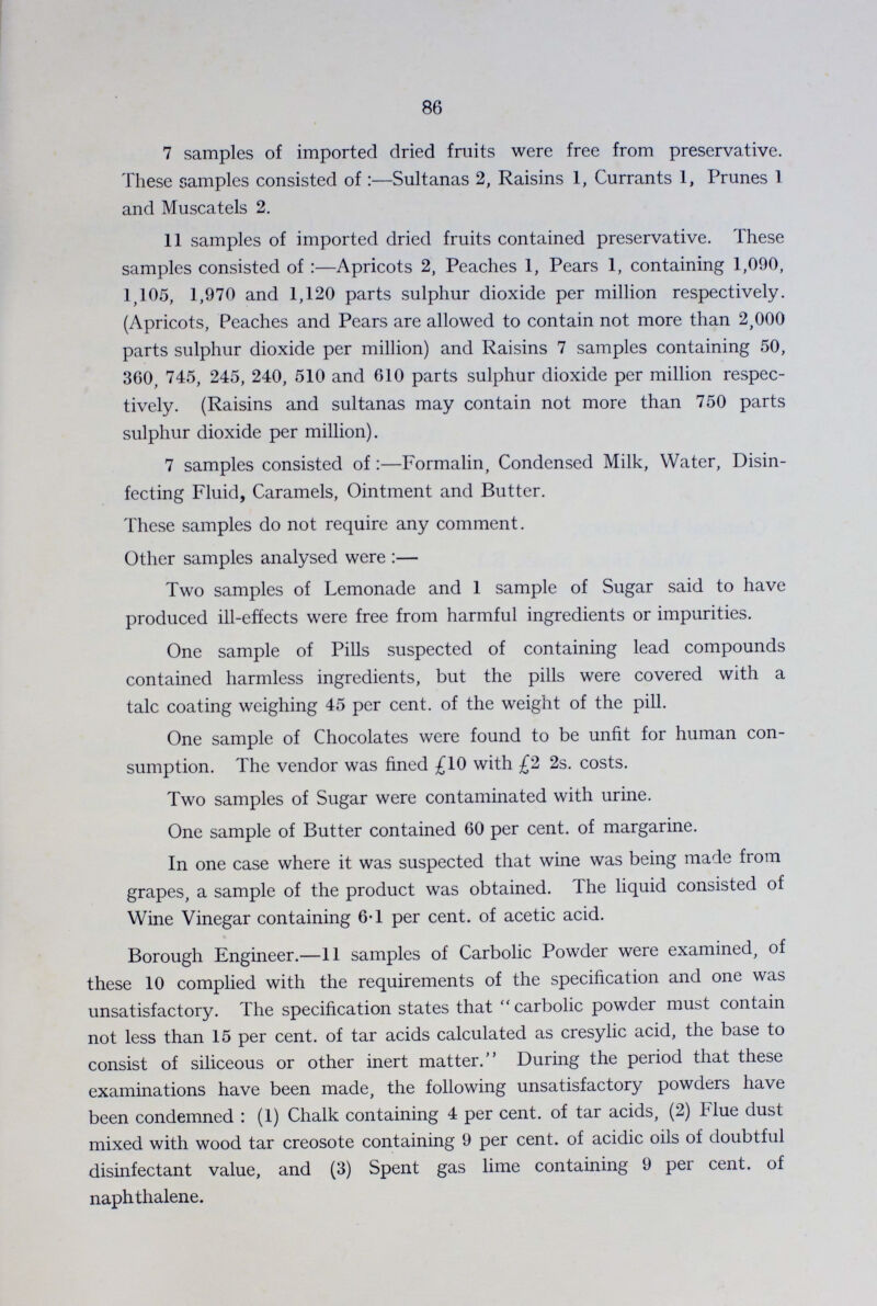 86 7 samples of imported dried fruits were free from preservative. These samples consisted of:—Sultanas 2, Raisins 1, Currants 1, Prunes 1 and Muscatels 2. 11 samples of imported dried fruits contained preservative. These samples consisted of:—Apricots 2, Peaches 1, Pears 1, containing 1,090, 1,105, 1,970 and 1,120 parts sulphur dioxide per million respectively. (Apricots, Peaches and Pears are allowed to contain not more than 2,000 parts sulphur dioxide per million) and Raisins 7 samples containing 50, 360, 745, 245, 240, 510 and 610 parts sulphur dioxide per million respec tively. (Raisins and sultanas may contain not more than 750 parts sulphur dioxide per million). 7 samples consisted of:—Formalin, Condensed Milk, Water, Disin fecting Fluid, Caramels, Ointment and Butter. These samples do not require any comment. Other samples analysed were:— Two samples of Lemonade and 1 sample of Sugar said to have produced ill-effects were free from harmful ingredients or impurities. One sample of Pills suspected of containing lead compounds contained harmless ingredients, but the pills were covered with a talc coating weighing 45 per cent. of the weight of the pill. One sample of Chocolates were found to be unfit for human con sumption. The vendor was fined £10 with £2 2s. costs. Two samples of Sugar were contaminated with urine. One sample of Butter contained 60 per cent. of margarine. In one case where it was suspected that wine was being made from grapes, a sample of the product was obtained. The liquid consisted of Wine Vinegar containing 6.1 per cent. of acetic acid. Borough Engineer.—II samples of Carbolic Powder were examined, of these 10 complied with the requirements of the specification and one was unsatisfactory. The specification states that carbolic powder must contain not less than 15 per cent. of tar acids calculated as cresylic acid, the base to consist of siliceous or other inert matter. During the period that these examinations have been made, the following unsatisfactory powders have been condemned: (1) Chalk containing 4 per cent. of tar acids, (2) Flue dust mixed with wood tar creosote containing 9 per cent. of acidic oils of doubtful disinfectant value, and (3) Spent gas lime containing 9 per cent. of naphthalene.