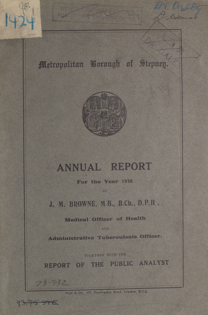 1924 Dr. Daley Metropolitan Borough of Stepneg. ANNUAL REPORT For the Year 1930 BY J. M. BROWNE, M B., B.Ch., D.P.H , Medical Officer of Health AND Administrative Tuberculosis Officer. TOGETHER WITH THE REPORT OF THE PUBLIC ANALYST 78-932 Vail & Co. 170, Farringdon Road, London, E.C.1.