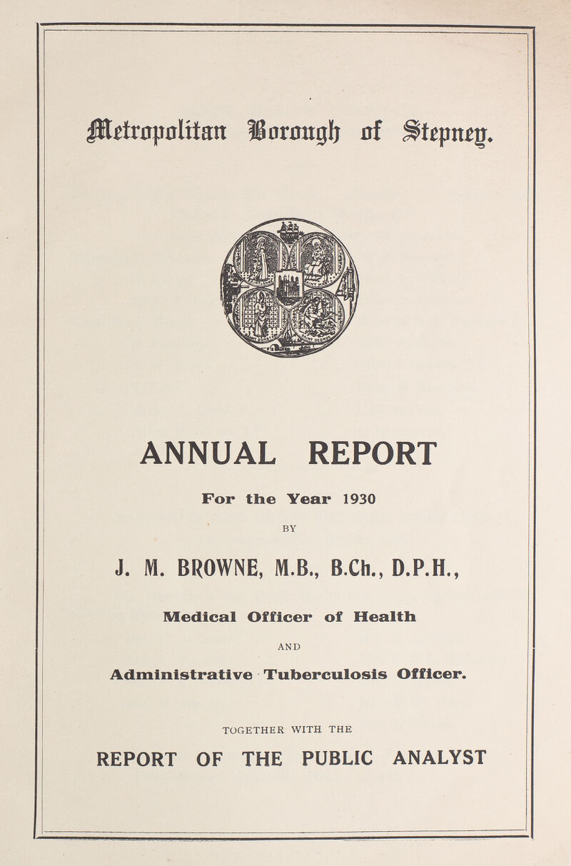 Metropolitan Borough of Stepneg. ANNUAL REPORT For the Year 1930 BY J. M. BROWNE, M.B., B.Ch., D.P.H., Medical Officer of Health AND Administrative Tuberculosis Officer. TOGETHER WITH THE REPORT OF THE PUBLIC ANALYST