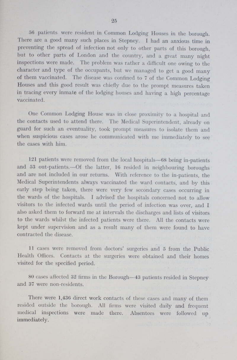 25 56 patients were resident in Common Lodging Houses in the borough. There are a good many such places in Stepney. I had an anxious time in preventing the spread of infection not only to other parts of this borough, but to other parts of London and the country, and a great many night inspections were made. The problem was rather a difficult one owing to the character and type of the occupants, but we managed to get a good many of them vaccinated. The disease was confined to 7 of the Common Lodging Houses and this good result was chiefly due to the prompt measures taken in tracing every inmate of the lodging houses and having a high percentage vaccinated. One Common Lodging House was in close proximity to a hospital and the contacts used to attend there. The Medical Superintendent, already on guard for such an eventuality, took prompt measures to isolate them and when suspicious cases arose he communicated with me immediately to see the cases with him. 121 patients were removed from the local hospitals—68 being in-patients and 53 out-patients.—Of the latter, 16 resided in neighbouring boroughs and are not included in our returns. With reference to the in-patients, the Medical Superintendents always vaccinated the ward contacts, and by this early step being taken, there were very few secondary cases occurring in the wards of the hospitals. I advised the hospitals concerned not to allow visitors to the infected wards until the period of infection was over, and I also asked them to forward me at intervals the discharges and lists of visitors to the wards whilst the infected patients were there. All the contacts were kept under supervision and as a result many of them were found to have contracted the disease. 11 cases were removed from doctors' surgeries and 5 from the Public Health Offices. Contacts at the surgeries were obtained and their homes visited for the specified period. 80 cases affected 32 firms in the Borough—43 patients resided in Stepney and 37 were non-residents. There were 1,436 direct work contacts of these cases and many of them resided outside the borough. All firms were visited daily and frequent medical inspections were made there. Absentees were followed up immediately.