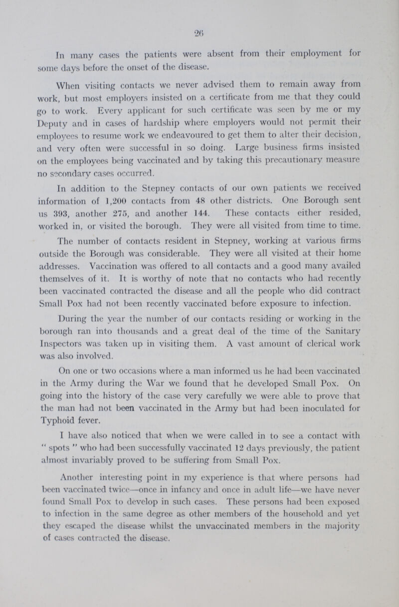 26 In many cases the patients were absent from their employment for some clays before the onset of the disease. When visiting contacts we never advised them to remain away from work, but most employers insisted on a certificate from me that they could go to work. Every applicant for such certificate was seen by me or my Deputy and in cases of hardship where employers would not permit their employees to resume work we endeavoured to get them to alter their decision, and very often were successful in so doing. Large business firms insisted on the employees being vaccinated and by taking this precautionary measure no secondary cases occurred. In addition to the Stepney contacts of our own patients we received information of 1,200 contacts from 48 other districts. One Borough sent us 393, another 275, and another 144. These contacts either resided, worked in, or visited the borough. They were all visited from time to time. The number of contacts resident in Stepney, working at various firms outside the Borough was considerable. They were all visited at their home addresses. Vaccination was offered to all contacts and a good many availed themselves of it. It is worthy of note that no contacts who had recently been vaccinated contracted the disease and all the people who did contract Small Pox had not been recently vaccinated before exposure to infection. During the year the number of our contacts residing or working in the borough ran into thousands and a great deal of the time of the Sanitary Inspectors was taken up in visiting them. A vast amount of clerical work was also involved. On one or two occasions where a man informed us he had been vaccinated in the Army during the War we found that he developed Small Pox. On going into the history of the case very carefully we were able to prove that the man had not been vaccinated in the Army but had been inoculated for Typhoid fever. I have also noticed that when we were called in to see a contact with spots who had been successfully vaccinated 12 days previously, the patient almost invariably proved to be suffering from Small Pox. Another interesting point in my experience is that where persons had been vaccinated twice—once in infancy and once in adult life—we have never found Small Pox to develop in such cases. These persons had been exposed to infection in the same degree as other members of the household and yet they escaped the disease whilst the unvaccinated members in the majority of cases contracted the disease.