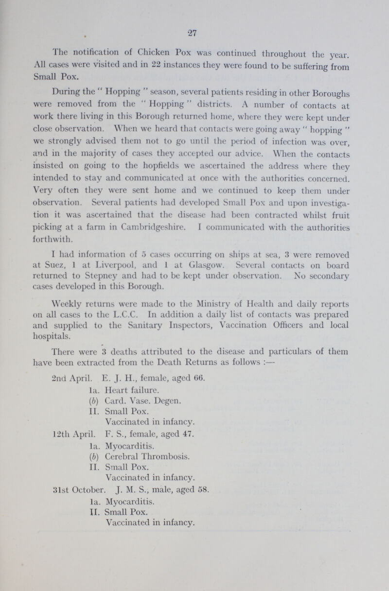 27 The notification of Chicken Pox was continued throughout the year. All cases were visited and in 22 instances they were found to be suffering from Small Pox. During the Hopping season, several patients residing in other Boroughs were removed from the Hopping districts. A number of contacts at work there living in this Borough returned home, where they were kept under close observation. When we heard that contacts were going away hopping we strongly advised them not to go until the period of infection was over, and in the majority of cases they accepted our advice. When the contacts insisted on going to the hopfields we ascertained the address where they intended to stay and communicated at once with the authorities concerned. Very often they were sent home and we continued to keep them under observation. Several patients had developed Small Pox and upon investiga tion it was ascertained that the disease had been contracted whilst fruit picking at a farm in Cambridgeshire. I communicated with the authorities forthwith. I had information of 5 cases occurring on ships at sea, 3 were removed at Suez, 1 at Liverpool, and 1 at Glasgow. Several contacts on board returned to Stepney and had to be kept under observation. No secondary cases developed in this Borough. Weekly returns were made to the Ministry of Health and daily reports on all cases to the L.C.C. In addition a daily list of contacts was prepared and supplied to the Sanitary Inspectors, Vaccination Officers and local hospitals. There were 3 deaths attributed to the disease and particulars of them have been extracted from the Death Returns as follows:— 2nd April. E. J. H., female, aged 06. la. Heart failure. (b) Card. Vase. Degen. II. Small Pox. Vaccinated in infancy. 12th April. F. S., female, aged 47. la. Myocarditis. (b) Cerebral Thrombosis. II. Small Pox. Vaccinated in infancy. 31st October. J. M. S., male, aged 58. la. Myocarditis. II. Small Pox. Vaccinated in infancy.