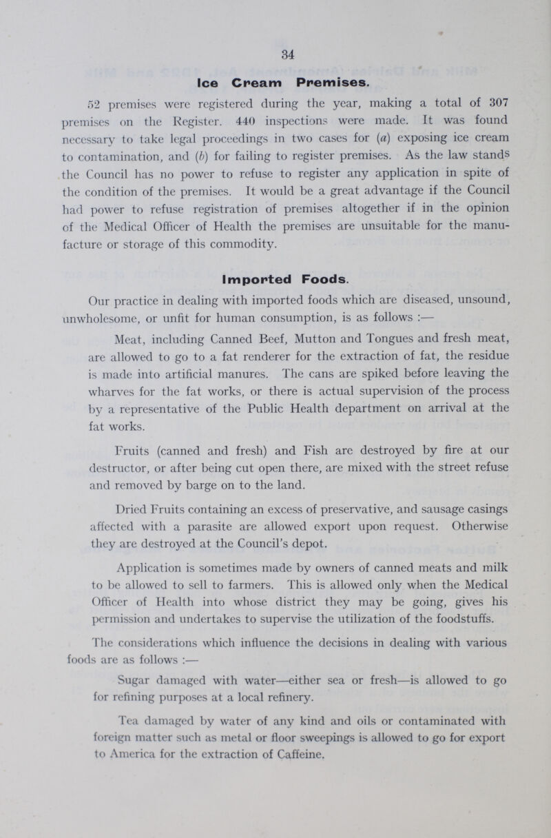 34 Ice Cream Premises. 52 premises were registered during the year, making a total of 307 premises on the Register. 440 inspections were made. It was found necessary to take legal proceedings in two cases for (a) exposing ice cream to contamination, and (b) for failing to register premises. As the law stands the Council has no power to refuse to register any application in spite of the condition of the premises. It would be a great advantage if the Council had power to refuse registration of premises altogether if in the opinion of the Medical Officer of Health the premises are unsuitable for the manu facture or storage of this commodity. Imported Foods. Our practice in dealing with imported foods which are diseased, unsound, unwholesome, or unfit for human consumption, is as follows:— Meat, including Canned Beef, Mutton and Tongues and fresh meat, are allowed to go to a fat renderer for the extraction of fat, the residue is made into artificial manures. The cans are spiked before leaving the wharves for the fat works, or there is actual supervision of the process by a representative of the Public Health department on arrival at the fat works. Fruits (canned and fresh) and Fish are destroyed by fire at our destructor, or after being cut open there, are mixed with the street refuse and removed by barge on to the land. Dried Fruits containing an excess of preservative, and sausage casings affected with a parasite are allowed export upon request. Otherwise they are destroyed at the Council's depot. Application is sometimes made by owners of canned meats and milk to be allowed to sell to farmers. This is allowed only when the Medical Officer of Health into whose district they may be going, gives his permission and undertakes to supervise the utilization of the foodstuffs. The considerations which influence the decisions in dealing with various foods are as follows:— Sugar damaged with water—either sea or fresh—is allowed to go for refining purposes at a local refinery. Tea damaged by water of any kind and oils or contaminated with foreign matter such as metal or floor sweepings is allowed to go for export to America for the extraction of Caffeine.