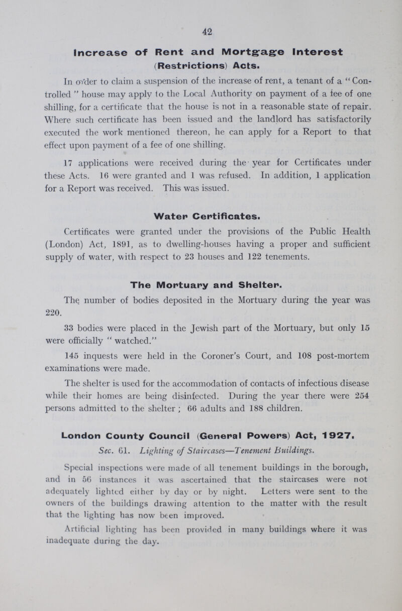42 Increase of Rent and Mortgage Interest (Restrictions) Acts. In order to claim a suspension of the increase of rent, a tenant of a Con trolled house may apply to the Local Authority on payment of a tee of one shilling, for a certificate that the house is not in a reasonable state of repair. Where such certificate has been issued and the landlord has satisfactorily executed the work mentioned thereon, he can apply for a Report to that effect upon payment of a fee of one shilling. 17 applications were received during the year for Certificates under these Acts. 16 were granted and 1 was refused. In addition, 1 application for a Report was received. This was issued. Water Certificates. Certificates were granted under the provisions of the Public Health (London) Act, 1891, as to dwelling-houses having a proper and sufficient supply of water, with respect to 23 houses and 122 tenements. The Mortuary and Shelter. The number of bodies deposited in the Mortuary during the year was 220. 33 bodies were placed in the Jewish part of the Mortuary, but only 15 were officially watched. 145 inquests were held in the Coroner's Court, and 108 post-mortem examinations were made. The shelter is used for the accommodation of contacts of infectious disease while their homes are being disinfected. During the year there were 254 persons admitted to the shelter; 66 adults and 188 children. London County Council (General Powers) Act, 1927. Sec. 61. Lighting of Siaircases—Tenement Buildings. Special inspections were made to all tenement buildings in the borough, and in 56 instances it was ascertained that the staircases were not adequately lighted either by day or by night. Letters were sent to the owners of the buildings drawing attention to the matter with the result that the lighting has now been improved. Artificial lighting has been provided in many buildings where it was inadequate during the day.