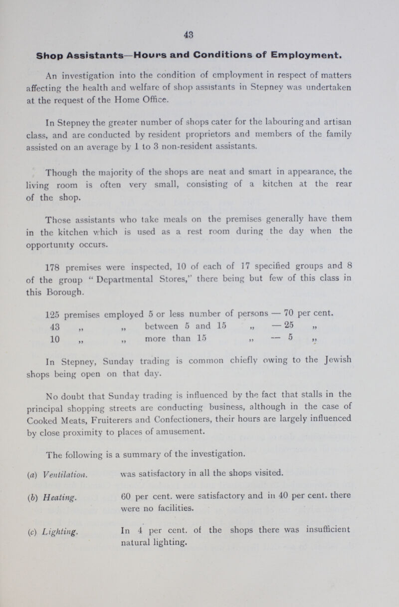 43 Shop Assistants—Hours and Conditions of Employment. An investigation into the condition of employment in respect of matters affecting the health and welfare of shop assistants in Stepney was undertaken at the request of the Home Office. In Stepney the greater number of shops cater for the labouring and artisan class, and are conducted by resident proprietors and members of the family assisted on an average by 1 to 3 non-resident assistants. Though the majority of the shops are neat and smart in appearance, the living room is often very small, consisting of a kitchen at the rear of the shop. Those assistants who take meals on the premises generally have them in the kitchen which is used as a rest room during the day when the opportunity occurs. 178 premises were inspected, 10 of each of 17 specified groups and 8 of the group Departmental Stores, there being but few of this class in this Borough. 125 premises employed 5 or less number of persons — 70 per cent. 43 „ „ between 5 and 15 „ 25 „ 10 „ „ more than 15 „ 5 „ In Stepney, Sunday trading is common chiefly owing to the Jewish shops being open on that day. No doubt that Sunday trading is influenced by the fact that stalls in the principal shopping streets are conducting business, although in the case of Cooked Meats, Fruiterers and Confectioners, their hours are largely influenced by close proximity to places of amusement. The following is a summary of the investigation. (a) Ventilation. was satisfactory in all the shops visited. (b) Heating. 60 per cent. were satisfactory and in 40 per cent. there were no facilities. (c) Lighting. In 4 per cent. of the shops there was insufficient natural lighting.