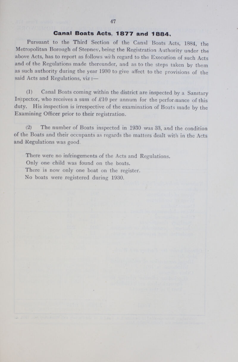 47 Canal Boats Acts, 1877 and 1884, Pursuant to the Third Section of the Canal Boats Acts, 1884, the Metropolitan Borough of Stepney, being the Registration Authority under the above Acts, has to report as follows with regard to the Execution of such Acts and of the Regulations made thereunder, and as to the steps taken by them as such authority during the year 1930 to give affect to the provisions of the said Acts and Regulations, viz:— (1) Canal Boats coming within the district are inspected by a Sanitary Inspector, who receives a sum of £10 per annum for the performance of this duty. His inspection is irrespective of the examination of Boats made by the Examining Officer prior to their registration. (2) The number of Boats inspected in 1930 was 33, and the condition of the Boats and their occupants as regards the matters dealt with in the Acts and Regulations was good. There were no infringements of the Acts and Regulations. Only one child was found on the boats. There is now only one boat on the register. No boats were registered during 1930.