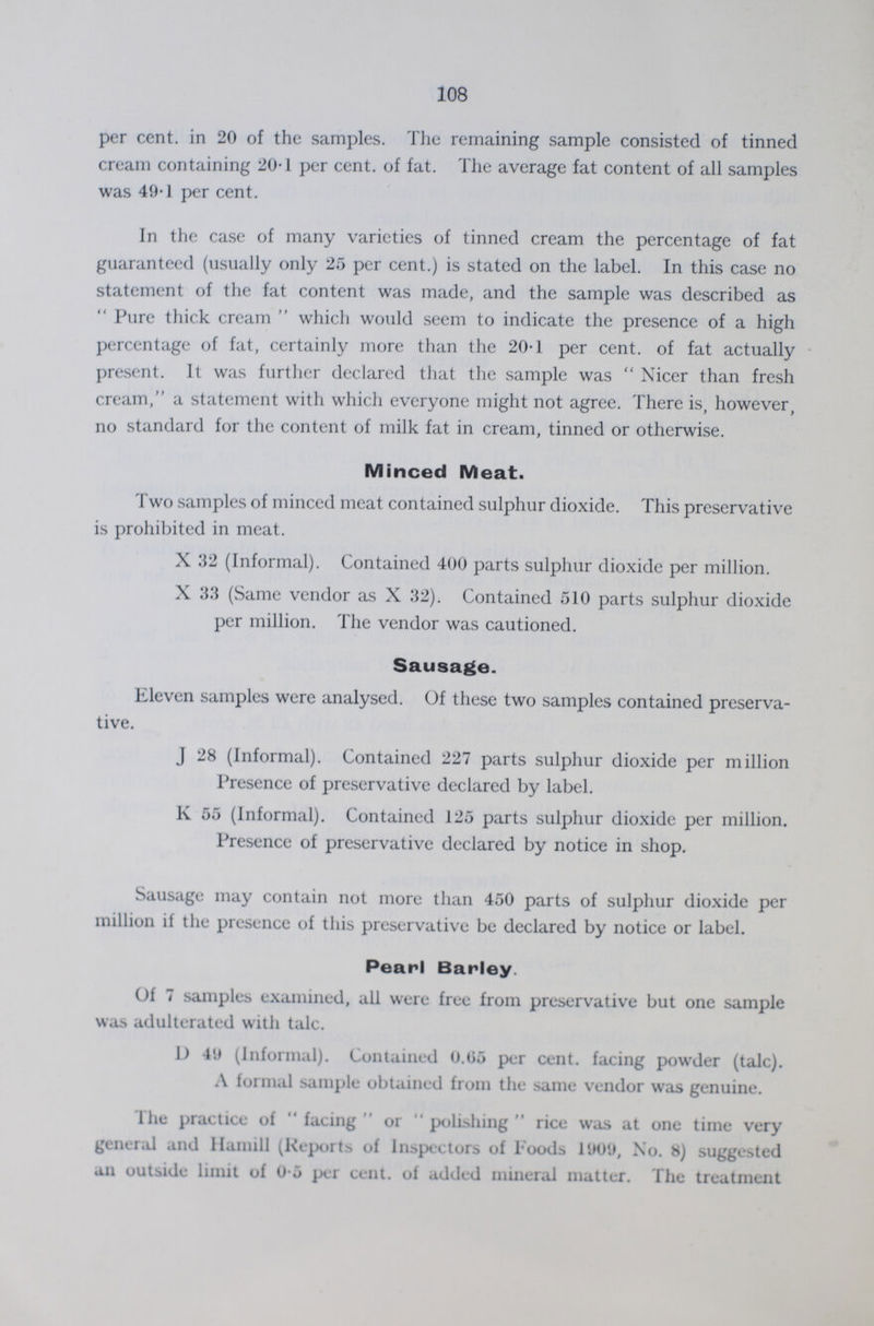 108 per cent. in 20 of the samples. The remaining sample consisted of tinned cream containing 20.1 per cent. of fat. The average fat content of all samples was 49.1 per cent. In the case of many varieties of tinned cream the percentage of fat guaranteed (usually only 25 per cent.) is stated on the label. In this case no statement of the fat content was made, and the sample was described as Pure thick cream which would seem to indicate the presence of a high percentage of fat, certainly more than the 20.1 per cent. of fat actually present. It was further declared that the sample was Nicer than fresh cream, a statement with which everyone might not agree. There is, however, no standard for the content of milk fat in cream, tinned or otherwise. Minced Meat. Two samples of minced meat contained sulphur dioxide. This preservative is prohibited in meat. X 32 (Informal). Contained 400 parts sulphur dioxide per million. X 33 (Same vendor as X 32). Contained 510 parts sulphur dioxide per million. The vendor was cautioned. Sausage. Eleven samples were analysed. Of these two samples contained preserva tive. J 28 (Informal). Contained 227 parts sulphur dioxide per million Presence of preservative declared by label. K 55 (Informal). Contained 125 parts sulphur dioxide per million. Presence of preservative declared by notice in shop. Sausage may contain not more than 450 parts of sulphur dioxide per million if the presence of this preservative be declared by notice or label. Pearl Barley. Of 7 samples examined, all were free from preservative but one sample was adulterated with talc. D 44 (Informal). Contained 0.05 per cent. facing powder (talc). A formal sample obtained from the same vendor was genuine. The practice of facing or polishing rice was at one time very general and Hamill (Reports of Inspectors of Foods 1909, No. 8) suggested an outside limit of 0.5 per cent. of added mineral matter. The treatment