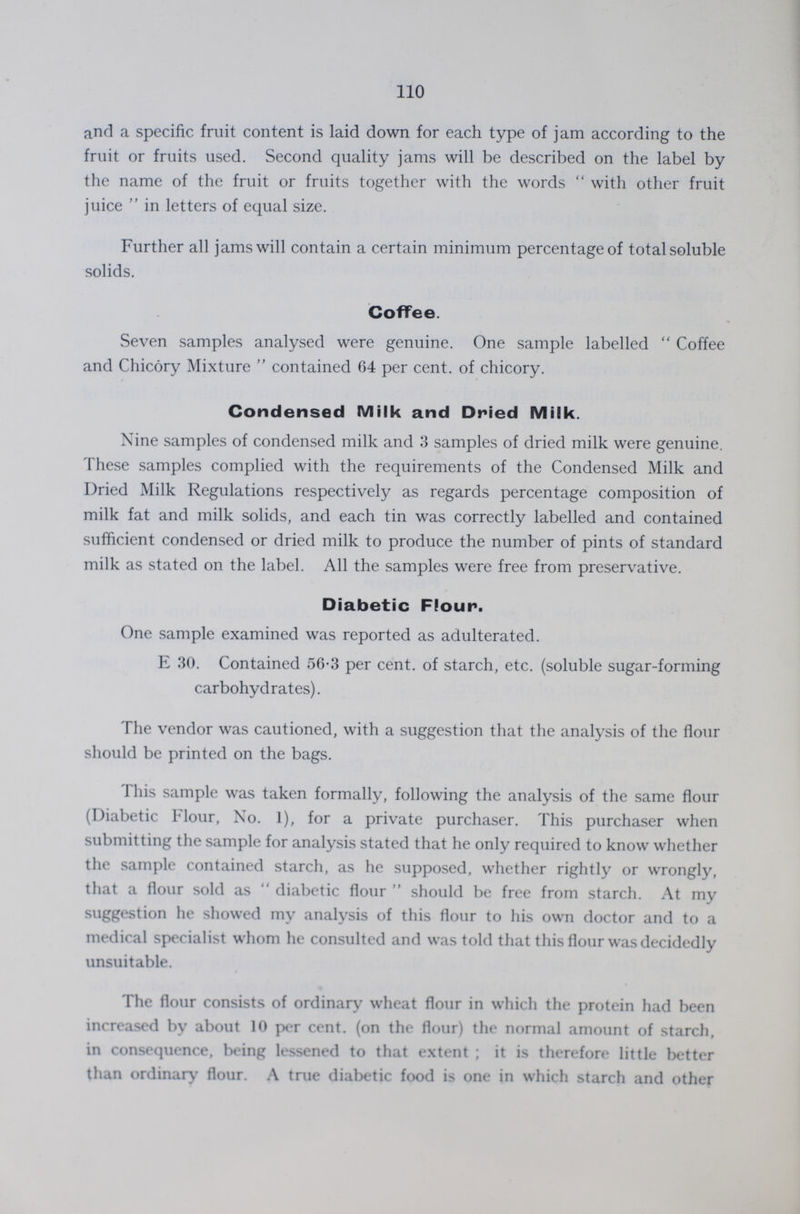 110 and a specific fruit content is laid down for each type of jam according to the fruit or fruits used. Second quality jams will be described on the label by the name of the fruit or fruits together with the words with other fruit juice in letters of equal size. Further all jams will contain a certain minimum percentage of total soluble solids. Coffee. Seven samples analysed were genuine. One sample labelled Coffee and Chicory Mixture  contained 64 per cent. of chicory. Condensed Milk and Dried Milk. Nine samples of condensed milk and 3 samples of dried milk were genuine. These samples complied with the requirements of the Condensed Milk and Dried Milk Regulations respectively as regards percentage composition of milk fat and milk solids, and each tin was correctly labelled and contained sufficient condensed or dried milk to produce the number of pints of standard milk as stated on the label. All the samples were free from preservative. Diabetic Flour. One sample examined was reported as adulterated. E 30. Contained 56.3 per cent. of starch, etc. (soluble sugar-forming carbohydrates). The vendor was cautioned, with a suggestion that the analysis of the flour should be printed on the bags. This sample was taken formally, following the analysis of the same flour (Diabetic Flour, No. 1), for a private purchaser. This purchaser when submitting the sample for analysis stated that he only required to know whether the sample contained starch, as he supposed, whether rightly or wrongly, that a flour sold as diabetic flour should be free from starch. At my suggestion he showed my analysis of this flour to his own doctor and to a medical specialist whom he consulted and was told that this flour was decidedly unsuitable. The flour consists of ordinary wheat flour in which the protein had been increased by about 10 per cent. (on the flour) the normal amount of starch, in consequence, being lessened to that extent ; it is therefore little better than ordinary flour. A true diabetic food is one in which starch and other