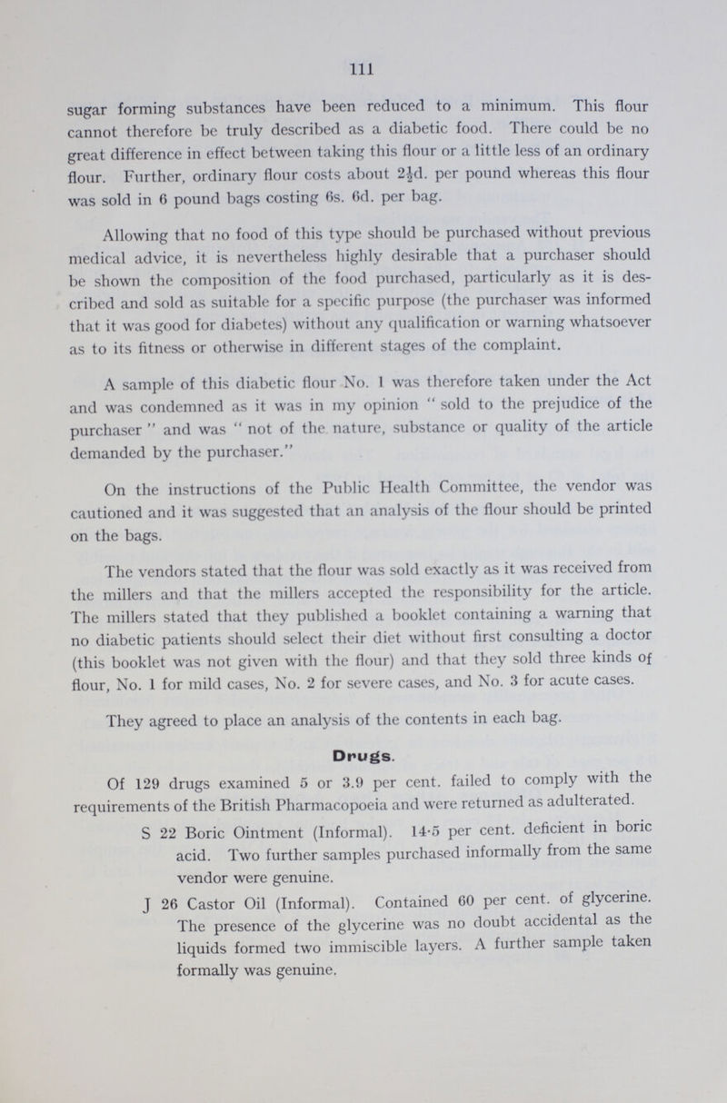 111 sugar forming substances have been reduced to a minimum. This flour cannot therefore be truly described as a diabetic food. There could be no great difference in effect between taking this flour or a little less of an ordinary flour. Further, ordinary flour costs about 2½d. per pound whereas this flour was sold in 6 pound bags costing 6s. 6d. per bag. Allowing that no food of this type should be purchased without previous medical advice, it is nevertheless highly desirable that a purchaser should be shown the composition of the food purchased, particularly as it is des cribed and sold as suitable for a specific purpose (the purchaser was informed that it was good for diabetes) without any qualification or warning whatsoever as to its fitness or otherwise in different stages of the complaint. A sample of this diabetic flour No. 1 was therefore taken under the Act and was condemned as it was in my opinion sold to the prejudice of the purchaser and was not of the nature, substance or quality of the article demanded by the purchaser. On the instructions of the Public Health Committee, the vendor was cautioned and it was suggested that an analysis of the flour should be printed on the bags. The vendors stated that the flour was sold exactly as it was received from the millers and that the millers accepted the responsibility for the article. The millers stated that they published a booklet containing a warning that no diabetic patients should select their diet without first consulting a doctor (this booklet was not given with the flour) and that they sold three kinds of flour, No. 1 for mild cases, No. 2 for severe cases, and No. 3 for acute cases. They agreed to place an analysis of the contents in each bag. Drugs. Of 129 drugs examined 5 or 3.9 per cent. failed to comply with the requirements of the British Pharmacopoeia and were returned as adulterated. S 22 Boric Ointment (Informal). 14.5 per cent. deficient in boric acid. Two further samples purchased informally from the same vendor were genuine. J 26 Castor Oil (Informal). Contained 60 per cent. of glycerine. The presence of the glycerine was no doubt accidental as the liquids formed two immiscible layers. A further sample taken formally was genuine.