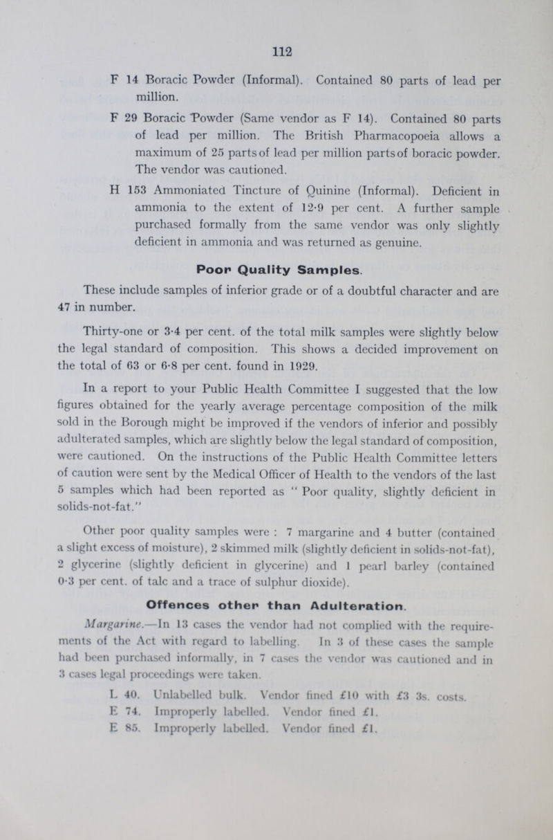 112 F 14 Boracic Powder (Informal). Contained 80 parts of lead per million. F 29 Boracic Powder (Same vendor as F 14). Contained 80 parts of lead per million. The British Pharmacopoeia allows a maximum of 25 parts of lead per million parts of boracic powder. The vendor was cautioned. H 153 Ammoniated Tincture of Quinine (Informal). Deficient in ammonia to the extent of 12.9 per cent. A further sample purchased formally from the same vendor was only slightly deficient in ammonia and was returned as genuine. Poor Quality Samples. These include samples of inferior grade or of a doubtful character and are 47 in number. Thirty-one or 3.4 per cent. of the total milk samples were slightly below the legal standard of composition. This shows a decided improvement on the total of 63 or 6.8 per cent. found in 1929. In a report to your Public Health Committee I suggested that the low figures obtained for the yearly average percentage composition of the milk sold in the Borough might be improved if the vendors of inferior and possibly adulterated samples, which are slightly below the legal standard of composition, were cautioned. On the instructions of the Public Health Committee letters of caution were sent by the Medical Officer of Health to the vendors of the last 5 samples which had been reported as Poor quality, slightly deficient in solids-not-fat. Other poor quality samples were: 7 margarine and 4 butter (contained a slight excess of moisture), 2 skimmed milk (slightly deficient in solids-not-fat), 2 glycerine (slightly deficient in glycerine) and 1 pearl barley (contained 0.3 per cent. of talc and a trace of sulphur dioxide). Offences other than Adulteration. Margarine.—In 13 cases the vendor had not complied with the require ments of the Act with regard to labelling. In 3 of these cases the sample had been purchased informally, in 7 cases the vendor was cautioned and in 3 cases legal proceedings were taken. L 40. Unlabelled bulk. Vendor fined £10 with £3 3s. costs. E 74. Improperly labelled. Vendor fined £1. E 85. Improperly labelled. Vendor fined £1.