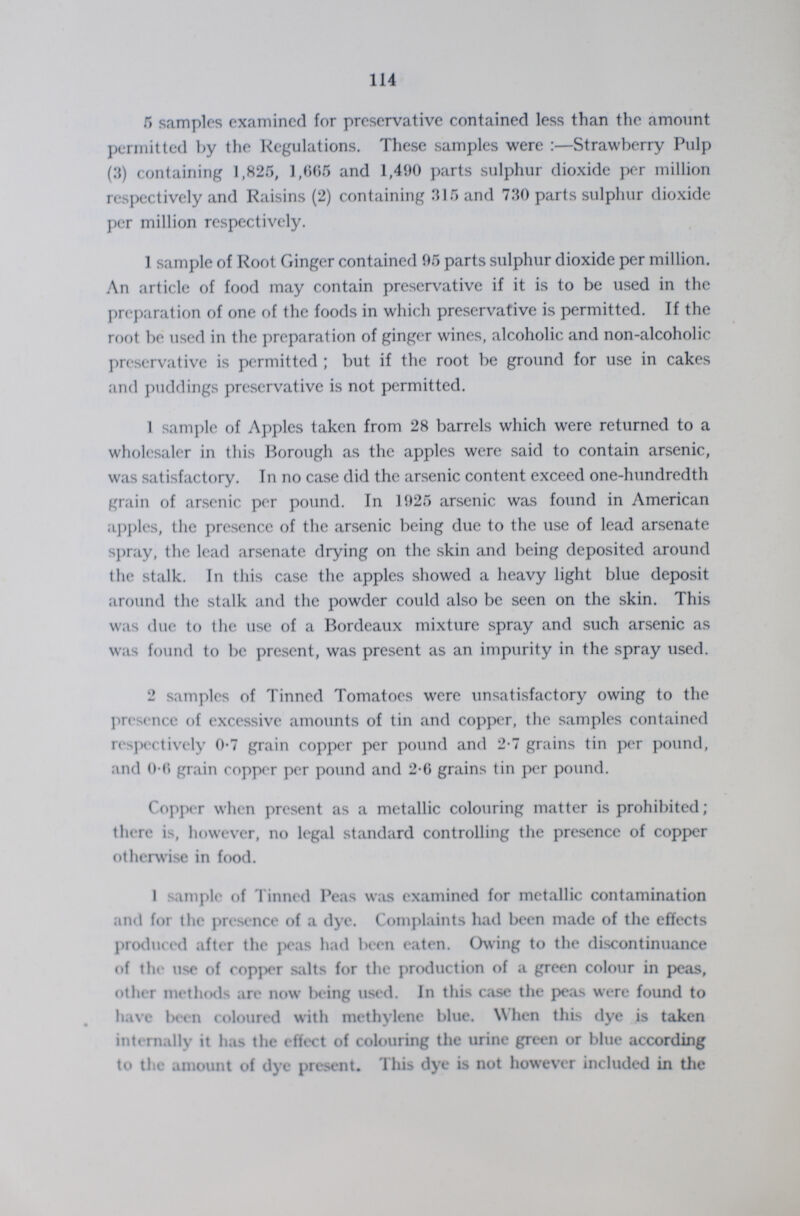 114 5 samples examined for preservative contained less than the amount permitted by the Regulations. These samples were:—Strawberry Pulp (3) containing 1,825, 1,665 and 1,490 parts sulphur dioxide per million respectively and Raisins (2) containing 315 and 730 parts sulphur dioxide per million respectively. 1 sample of Root Ginger contained 95 parts sulphur dioxide per million. An article of food may contain preservative if it is to be used in the preparation of one of the foods in which preservative is permitted. If the root be used in the preparation of ginger wines, alcoholic and non-alcoholic preservative is permitted; but if the root be ground for use in cakes and puddings preservative is not permitted. 1 sample of Apples taken from 28 barrels which were returned to a wholesaler in this Borough as the apples were said to contain arsenic, was satisfactory. In no case did the arsenic content exceed one-hundredth grain of arsenic per pound. In 1925 arsenic was found in American apples, the presence of the arsenic being due to the use of lead arsenate spray, the lead arsenate drying on the skin and being deposited around the stalk. In this case the apples showed a heavy light blue deposit around the stalk and the powder could also be seen on the skin. This was due to the use of a Bordeaux mixture spray and such arsenic as was found to be present, was present as an impurity in the spray used. 2 samples of Tinned Tomatoes were unsatisfactory owing to the presence of excessive amounts of tin and copper, the samples contained respectively 0.7 grain copper per pound and 2.7 grains tin per pound, and 0.6 grain copper per pound and 2.6 grains tin per pound. Copper when present as a metallic colouring matter is prohibited; there is, however, no legal standard controlling the presence of copper otherwise in food. 1 sample of Tinned Peas was examined for metallic contamination and for the presence of a dye. Complaints had been made of the effects produced after the peas had been eaten. Owing to the discontinuance of the use of copper salts for the production of a green colour in peas, other methods are now being used. In this case the peas were found to have been coloured with methylene blue. When this dye is taken internally it has the effect of colouring the urine green or blue according to the amount of dye present. This dye is not however included in the